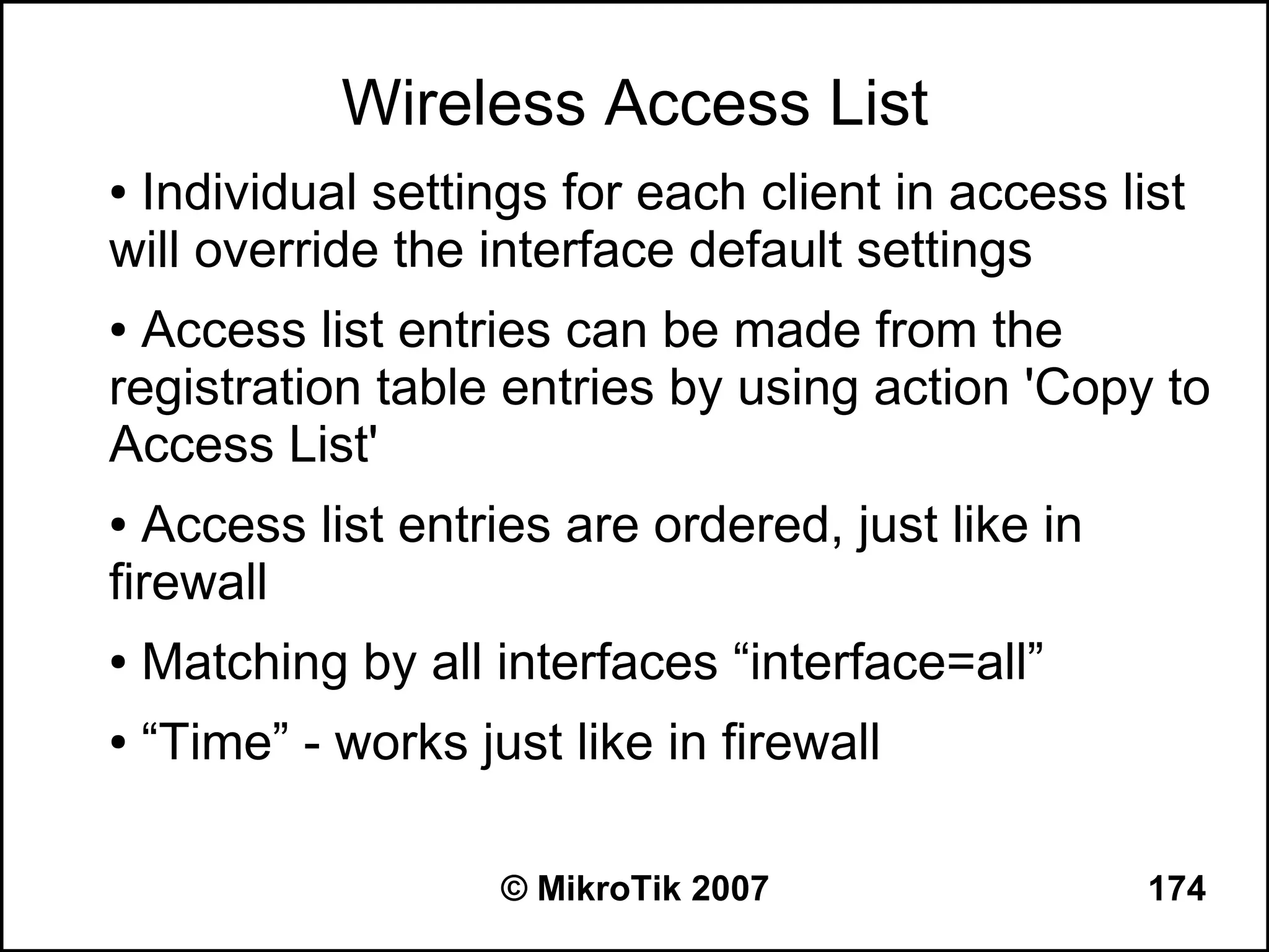 Wireless Access List
●Individual settings for each client in access list
will override the interface default settings
● Access list entries can be made from the
registration table entries by using action 'Copy to
Access List'
● Access list entries are ordered, just like in
firewall
●   Matching by all interfaces “interface=all”
●   “Time” - works just like in firewall

                     © MikroTik 2007              174
 