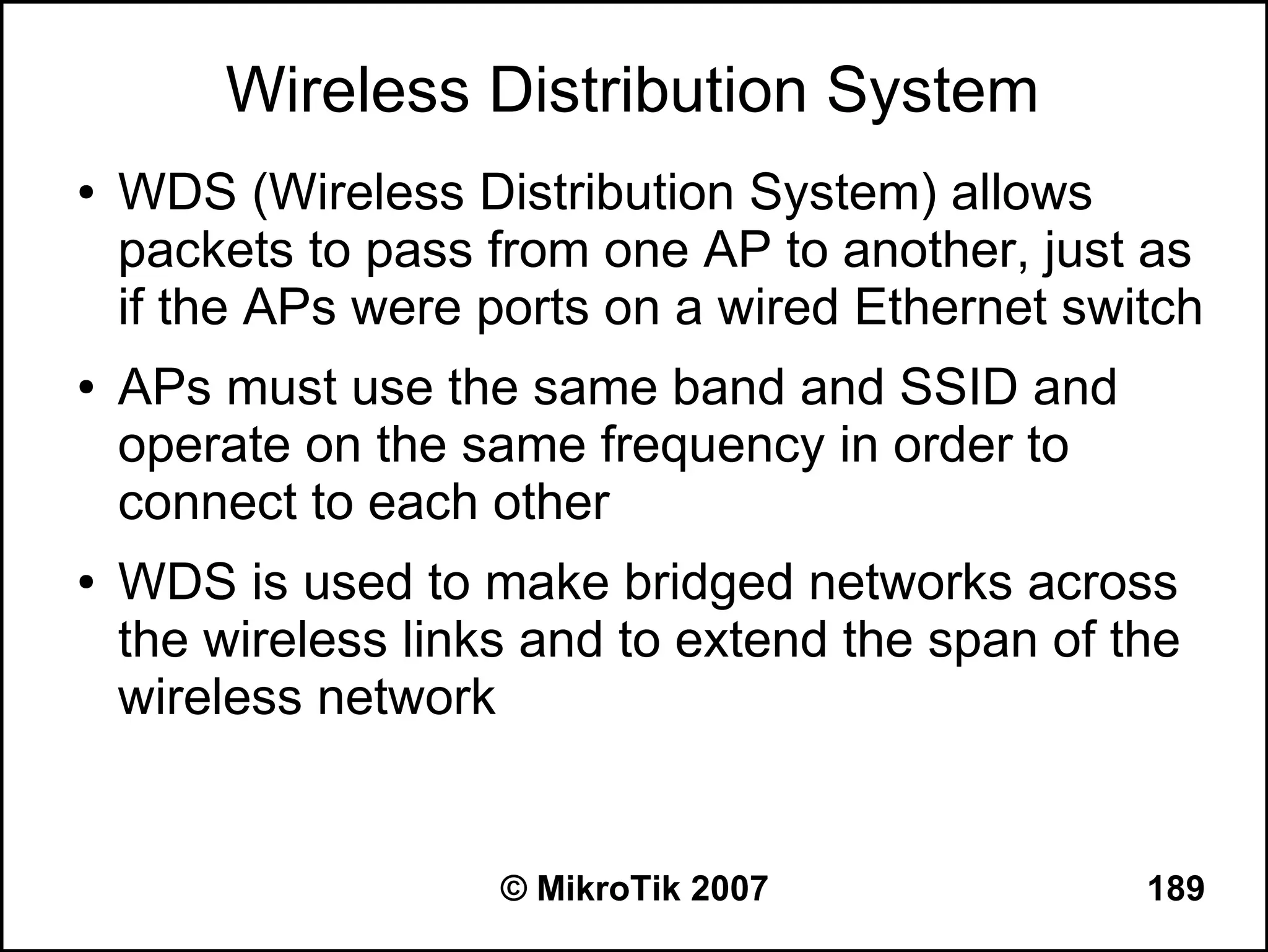 Wireless Distribution System
●   WDS (Wireless Distribution System) allows
    packets to pass from one AP to another, just as
    if the APs were ports on a wired Ethernet switch
●   APs must use the same band and SSID and
    operate on the same frequency in order to
    connect to each other
●   WDS is used to make bridged networks across
    the wireless links and to extend the span of the
    wireless network


                     © MikroTik 2007              189
 