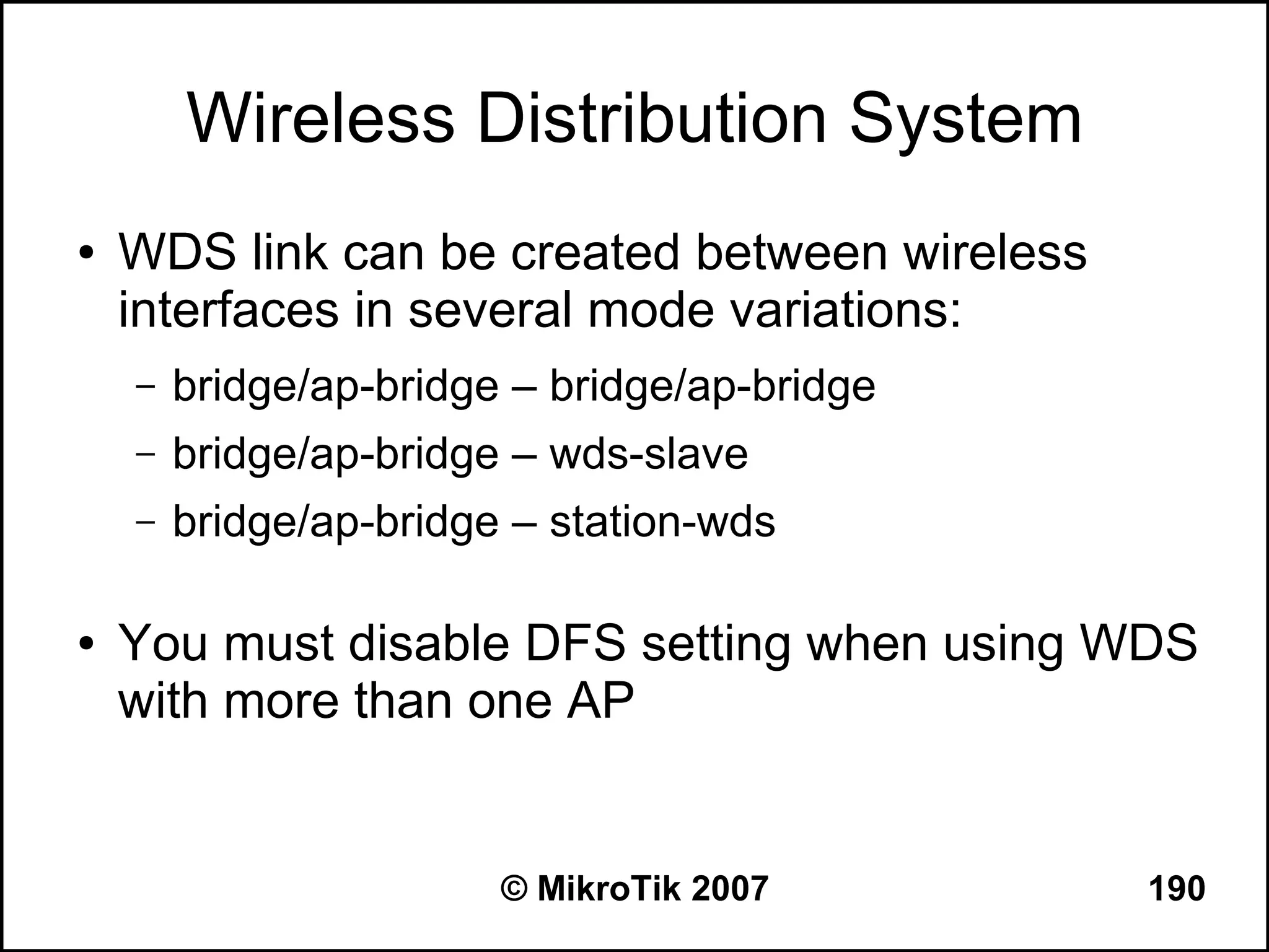 Wireless Distribution System
●   WDS link can be created between wireless
    interfaces in several mode variations:
    –   bridge/ap-bridge – bridge/ap-bridge
    –   bridge/ap-bridge – wds-slave
    –   bridge/ap-bridge – station-wds

●   You must disable DFS setting when using WDS
    with more than one AP


                        © MikroTik 2007        190
 