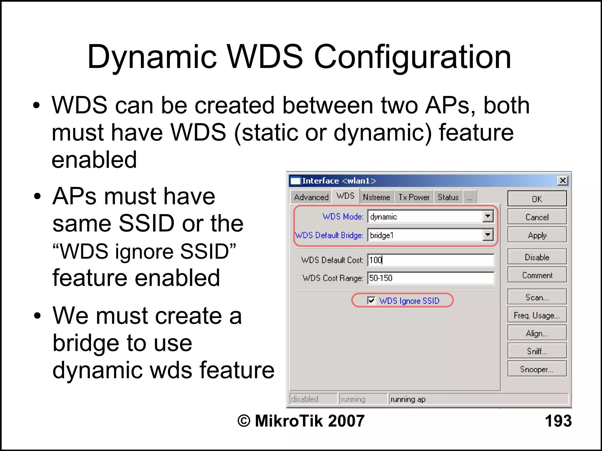 Dynamic WDS Configuration
●   WDS can be created between two APs, both
    must have WDS (static or dynamic) feature
    enabled
●   APs must have
    same SSID or the
    “WDS ignore SSID”
    feature enabled
●   We must create a
    bridge to use
    dynamic wds feature
                        © MikroTik 2007         193
 