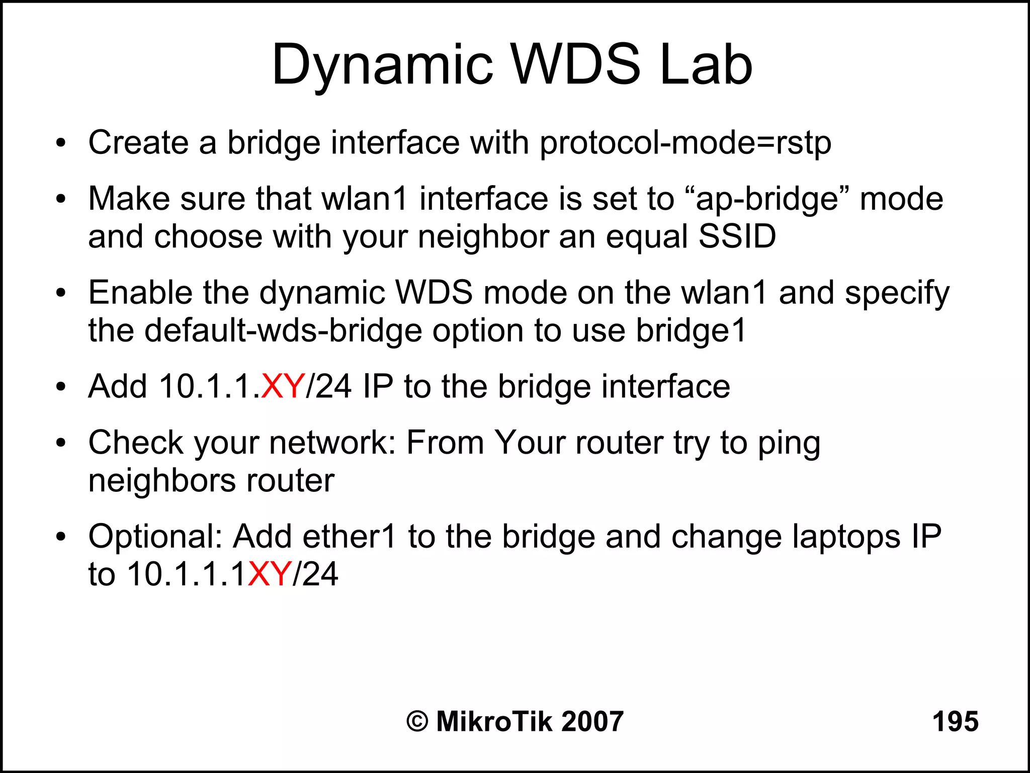 Dynamic WDS Lab
●   Create a bridge interface with protocol-mode=rstp
●   Make sure that wlan1 interface is set to “ap-bridge” mode
    and choose with your neighbor an equal SSID
●   Enable the dynamic WDS mode on the wlan1 and specify
    the default-wds-bridge option to use bridge1
●   Add 10.1.1.XY/24 IP to the bridge interface
●   Check your network: From Your router try to ping
    neighbors router
●   Optional: Add ether1 to the bridge and change laptops IP
    to 10.1.1.1XY/24



                         © MikroTik 2007                    195
 