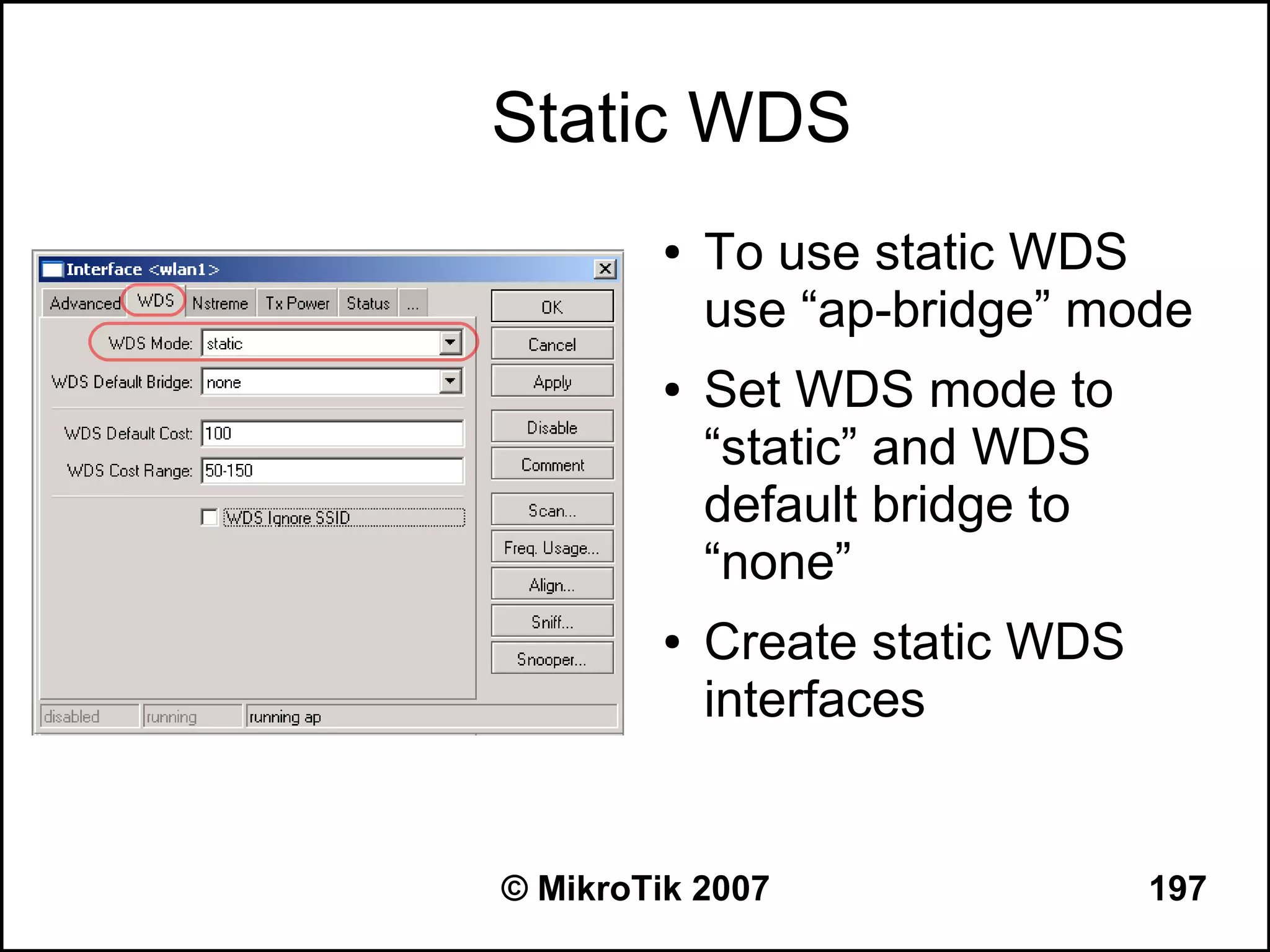 Static WDS
         ●   To use static WDS
             use “ap-bridge” mode
         ●   Set WDS mode to
             “static” and WDS
             default bridge to
             “none”
         ●   Create static WDS
             interfaces


© MikroTik 2007                  197
 