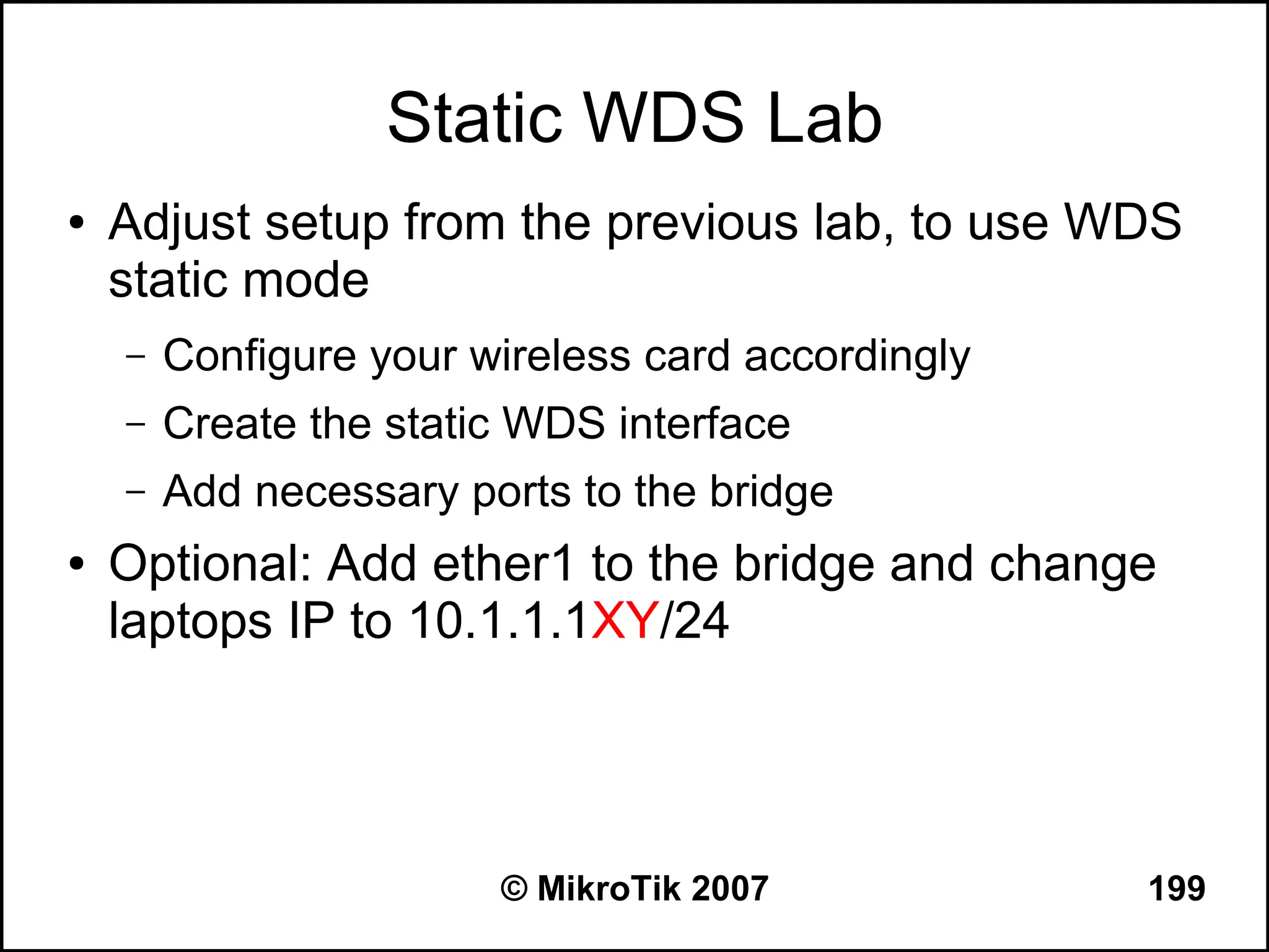 Static WDS Lab
●   Adjust setup from the previous lab, to use WDS
    static mode
    –   Configure your wireless card accordingly
    –   Create the static WDS interface
    –   Add necessary ports to the bridge
●   Optional: Add ether1 to the bridge and change
    laptops IP to 10.1.1.1XY/24




                        © MikroTik 2007            199
 