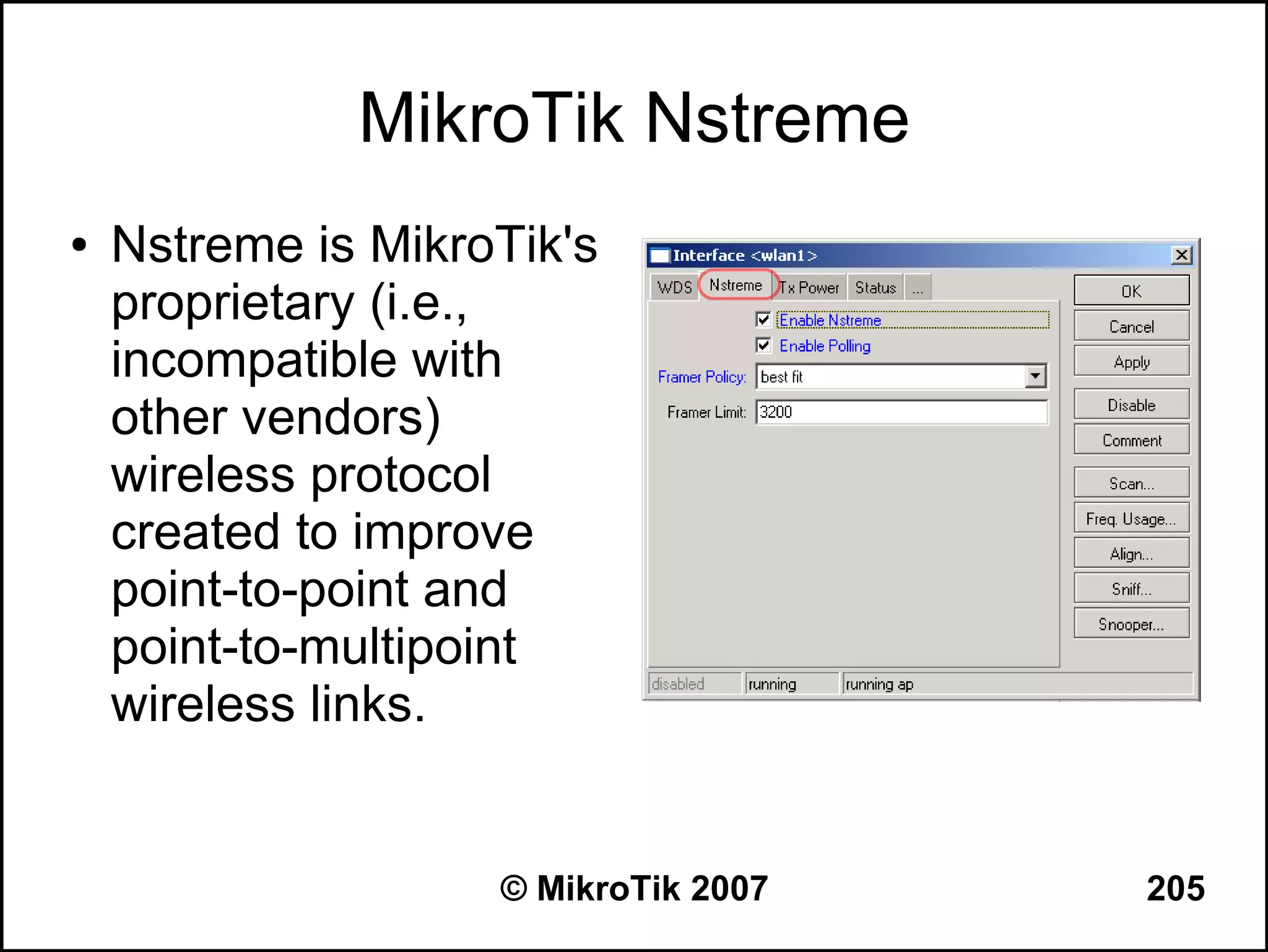 MikroTik Nstreme
●   Nstreme is MikroTik's
    proprietary (i.e.,
    incompatible with
    other vendors)
    wireless protocol
    created to improve
    point-to-point and
    point-to-multipoint
    wireless links.


                    © MikroTik 2007   205
 