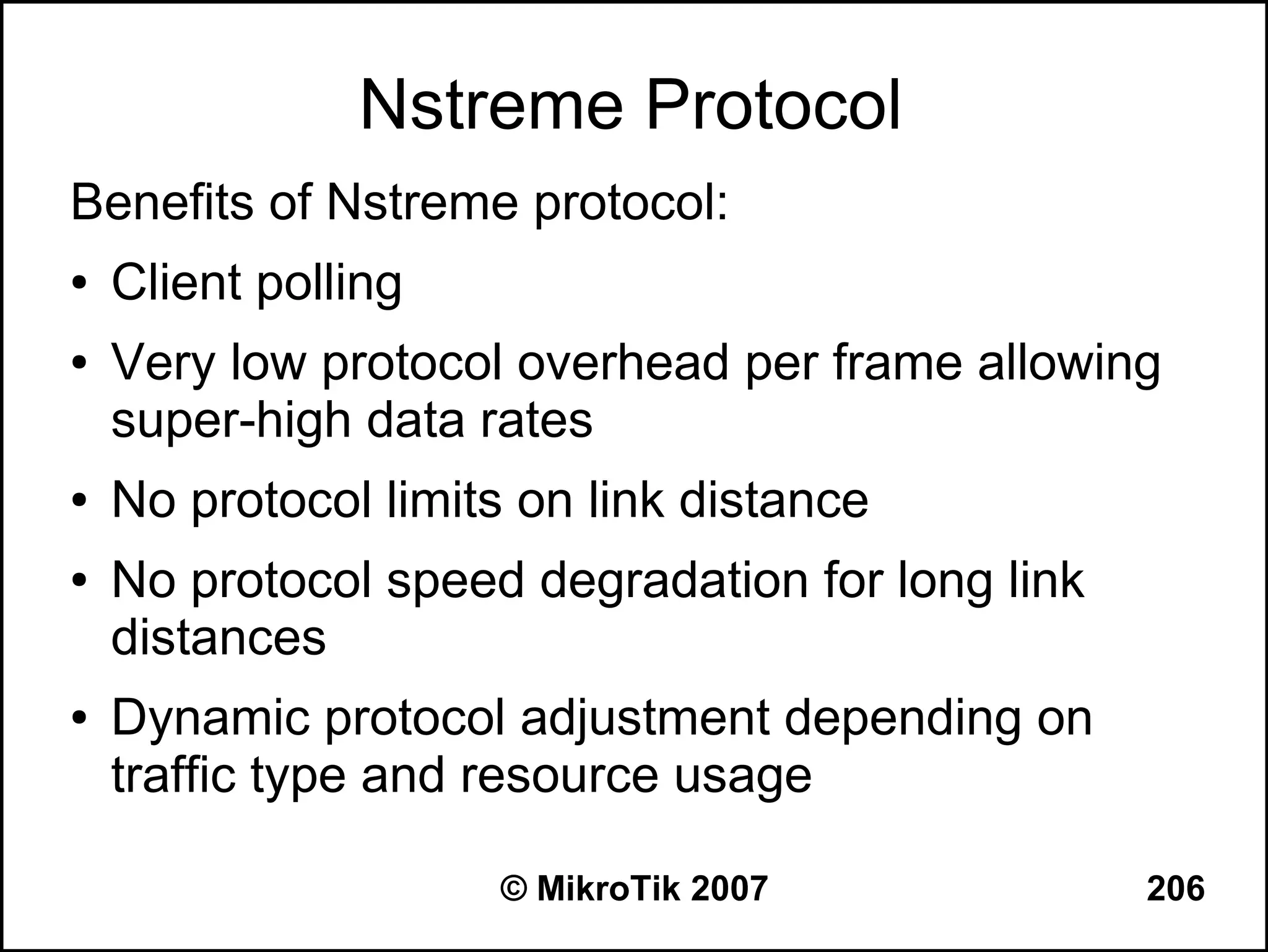 Nstreme Protocol
Benefits of Nstreme protocol:
●   Client polling
●   Very low protocol overhead per frame allowing
    super-high data rates
●   No protocol limits on link distance
●   No protocol speed degradation for long link
    distances
●   Dynamic protocol adjustment depending on
    traffic type and resource usage

                     © MikroTik 2007              206
 
