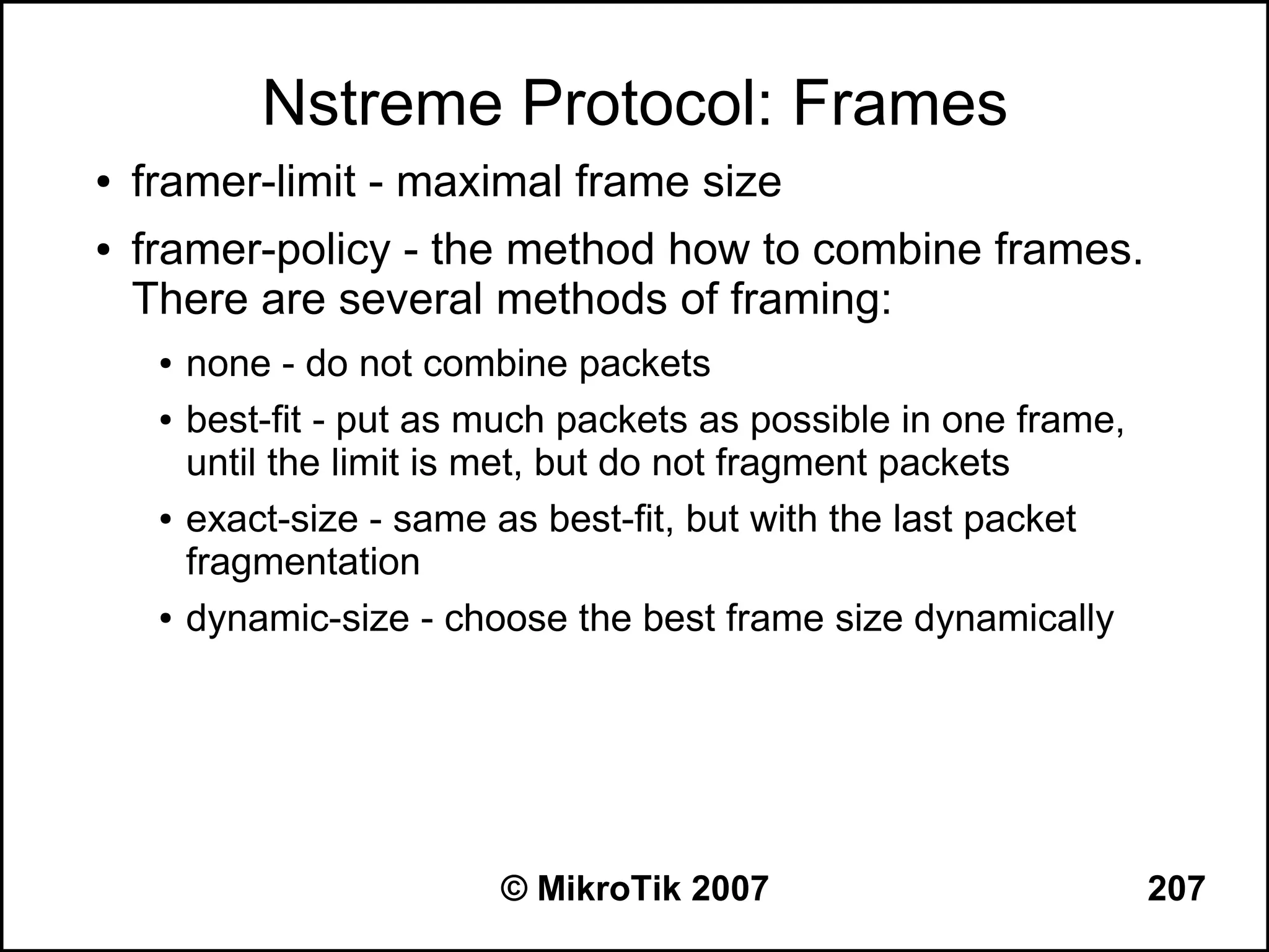Nstreme Protocol: Frames
●   framer-limit - maximal frame size
●   framer-policy - the method how to combine frames.
    There are several methods of framing:
     ●   none - do not combine packets
     ●   best-fit - put as much packets as possible in one frame,
         until the limit is met, but do not fragment packets
     ●   exact-size - same as best-fit, but with the last packet
         fragmentation
     ●   dynamic-size - choose the best frame size dynamically




                           © MikroTik 2007                          207
 