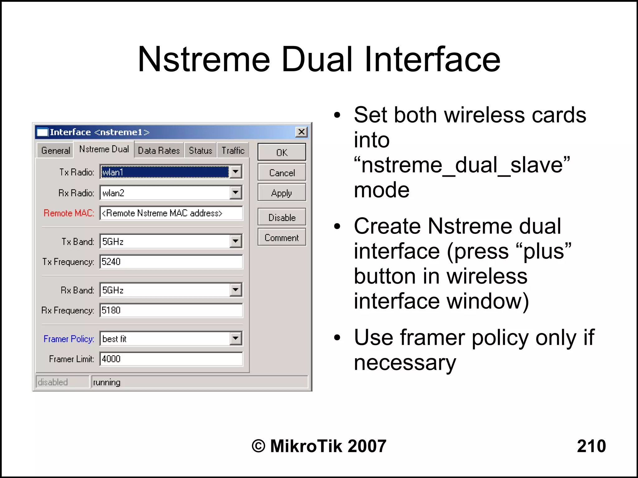 Nstreme Dual Interface
               ●   Set both wireless cards
                   into
                   “nstreme_dual_slave”
                   mode
               ●   Create Nstreme dual
                   interface (press “plus”
                   button in wireless
                   interface window)
               ●   Use framer policy only if
                   necessary


      © MikroTik 2007                        210
 