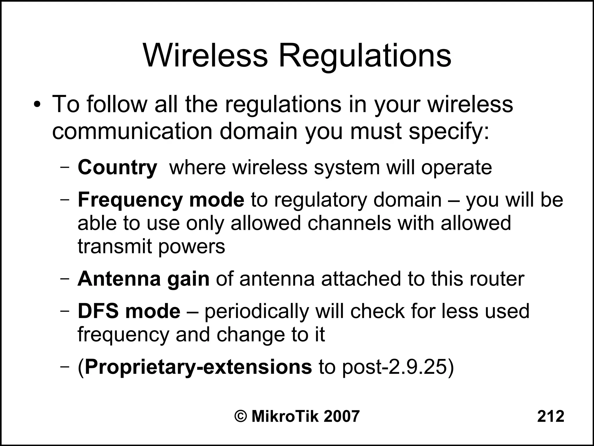 Wireless Regulations
●   To follow all the regulations in your wireless
    communication domain you must specify:
    –   Country where wireless system will operate
    –   Frequency mode to regulatory domain – you will be
        able to use only allowed channels with allowed
        transmit powers
    –   Antenna gain of antenna attached to this router
    –   DFS mode – periodically will check for less used
        frequency and change to it
    –   (Proprietary-extensions to post-2.9.25)

                        © MikroTik 2007                    212
 