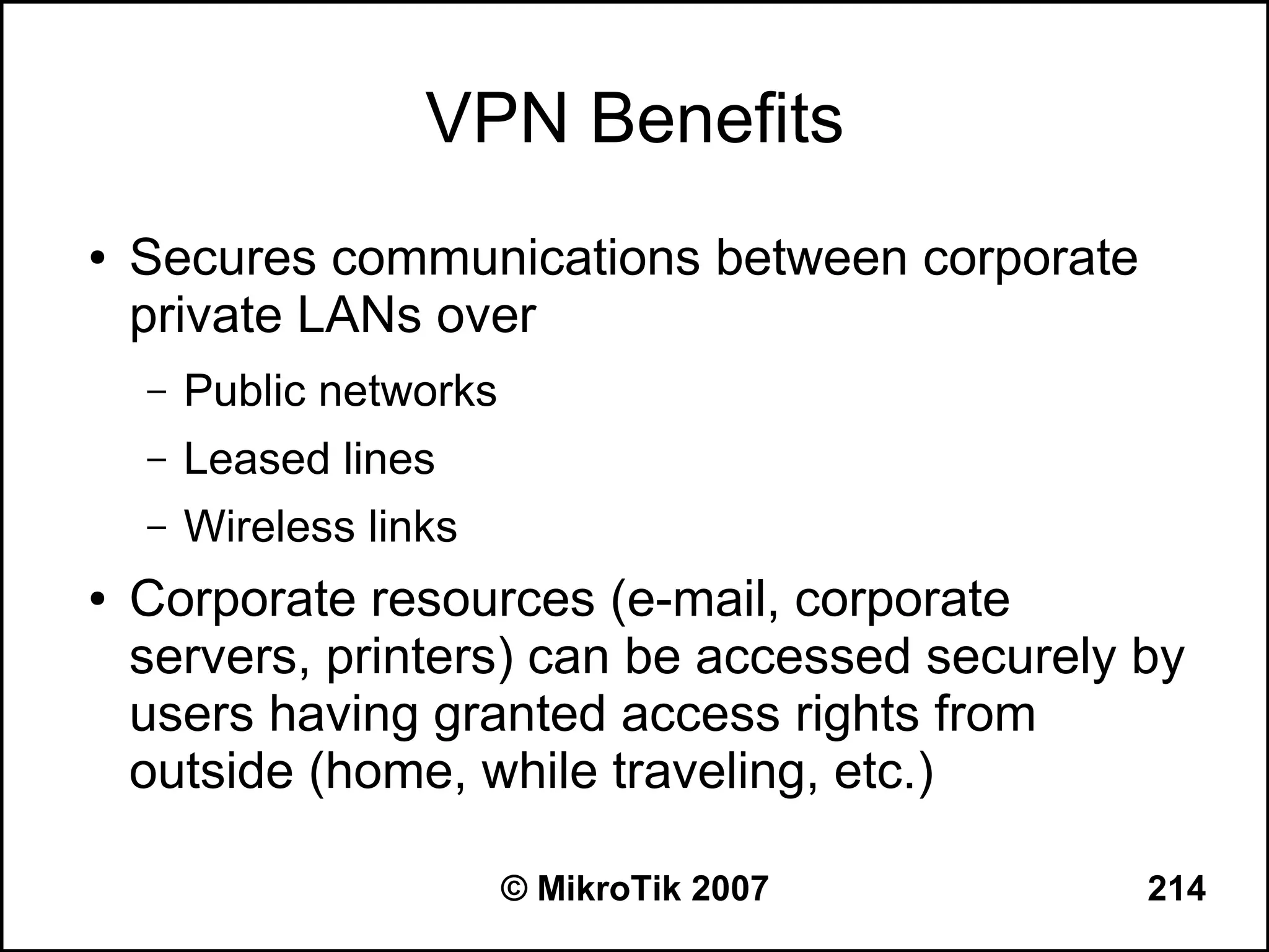 VPN Benefits
●   Secures communications between corporate
    private LANs over
    –   Public networks
    –   Leased lines
    –   Wireless links
●   Corporate resources (e-mail, corporate
    servers, printers) can be accessed securely by
    users having granted access rights from
    outside (home, while traveling, etc.)

                          © MikroTik 2007       214
 