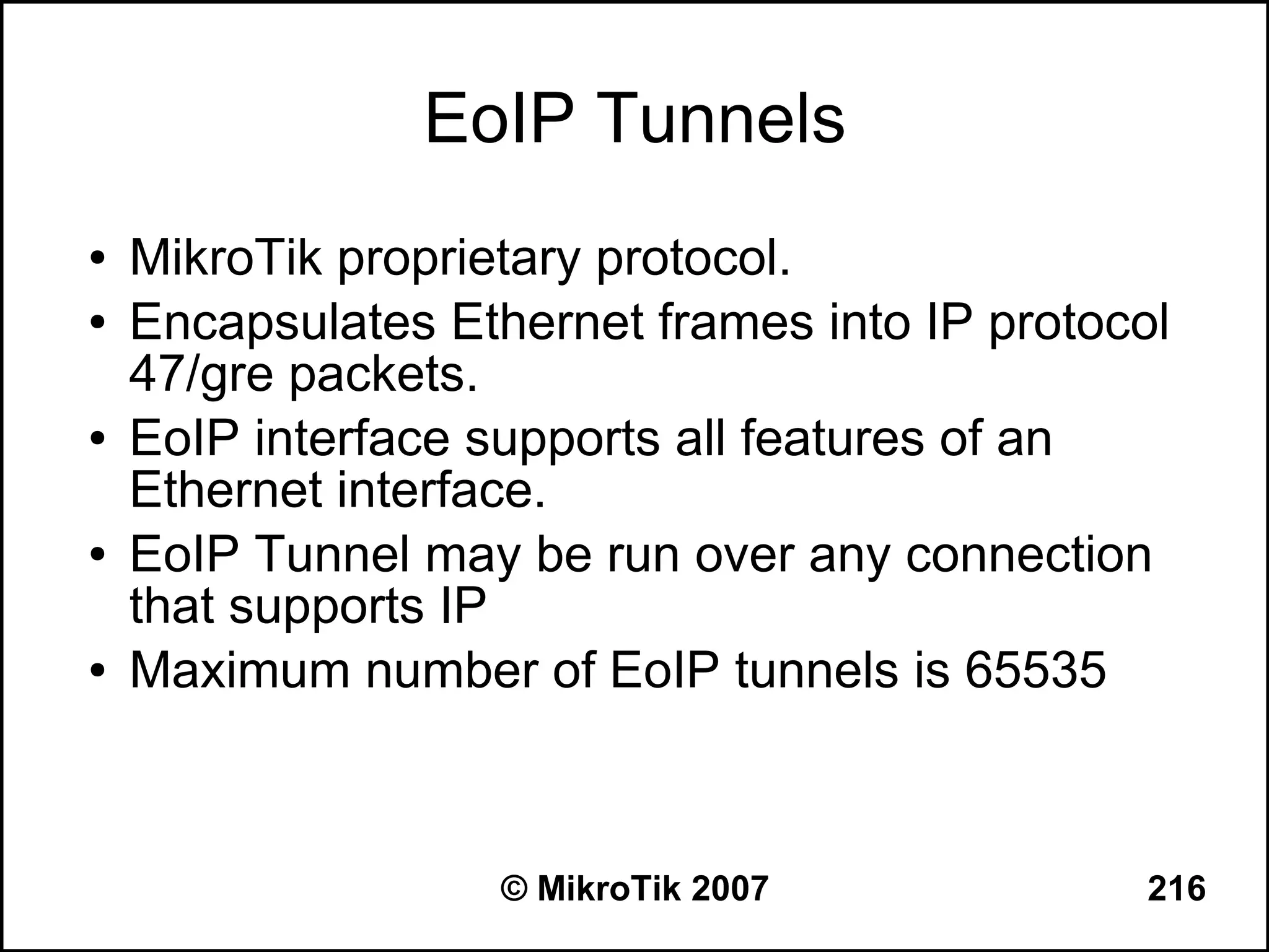 EoIP Tunnels
●   MikroTik proprietary protocol.
●   Encapsulates Ethernet frames into IP protocol
    47/gre packets.
●   EoIP interface supports all features of an
    Ethernet interface.
●   EoIP Tunnel may be run over any connection
    that supports IP
●   Maximum number of EoIP tunnels is 65535



                    © MikroTik 2007             216
 