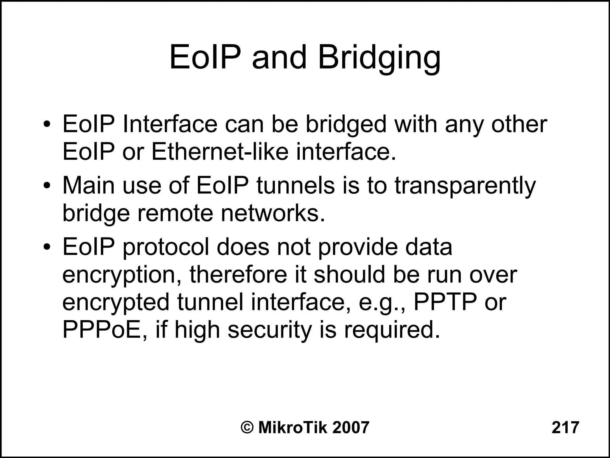 EoIP and Bridging
●   EoIP Interface can be bridged with any other
    EoIP or Ethernet-like interface.
●   Main use of EoIP tunnels is to transparently
    bridge remote networks.
●   EoIP protocol does not provide data
    encryption, therefore it should be run over
    encrypted tunnel interface, e.g., PPTP or
    PPPoE, if high security is required.


                    © MikroTik 2007                217
 