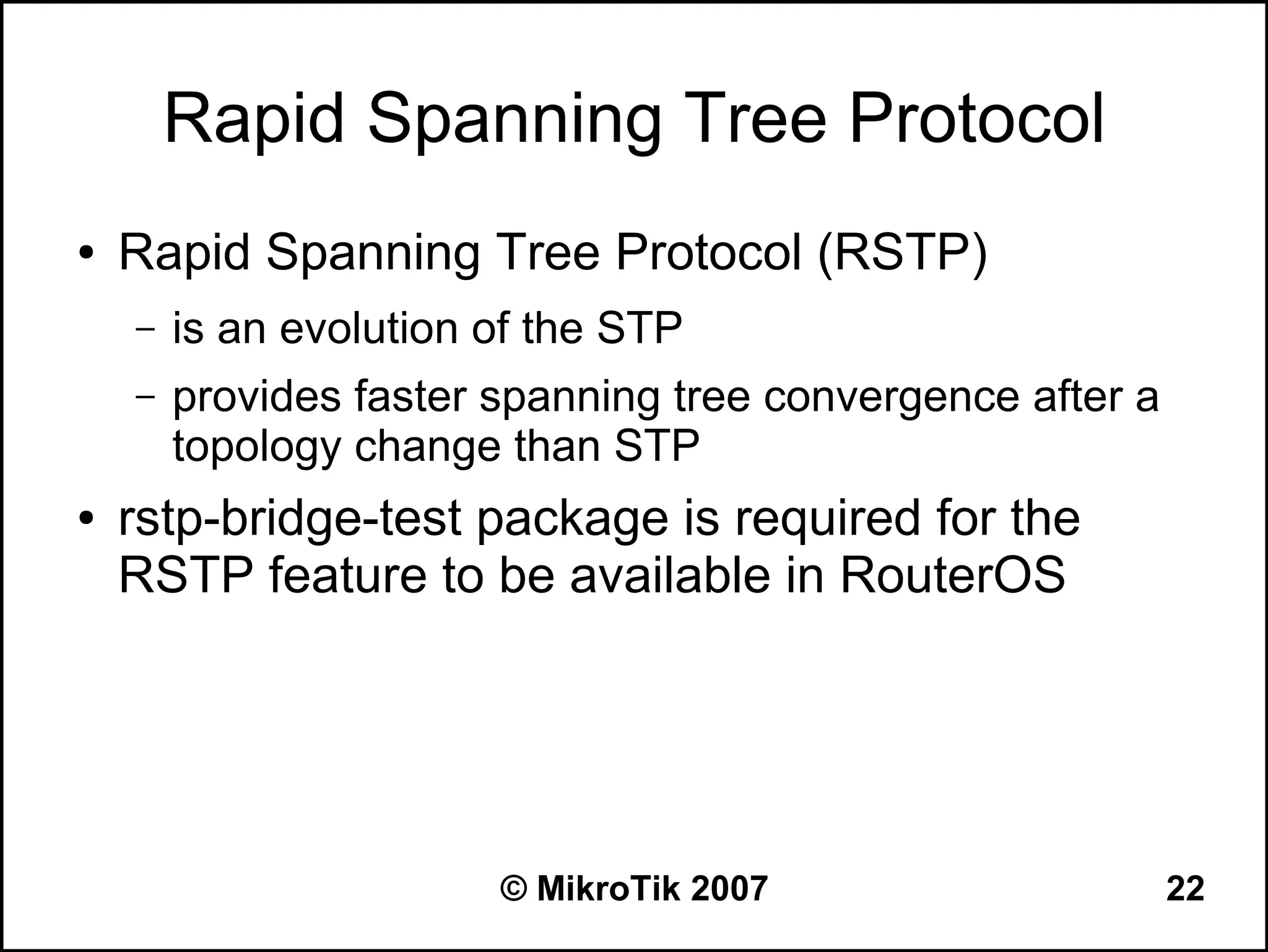 Rapid Spanning Tree Protocol
●   Rapid Spanning Tree Protocol (RSTP)
    –   is an evolution of the STP
    –   provides faster spanning tree convergence after a
        topology change than STP
●   rstp-bridge-test package is required for the
    RSTP feature to be available in RouterOS




                        © MikroTik 2007                     22
 