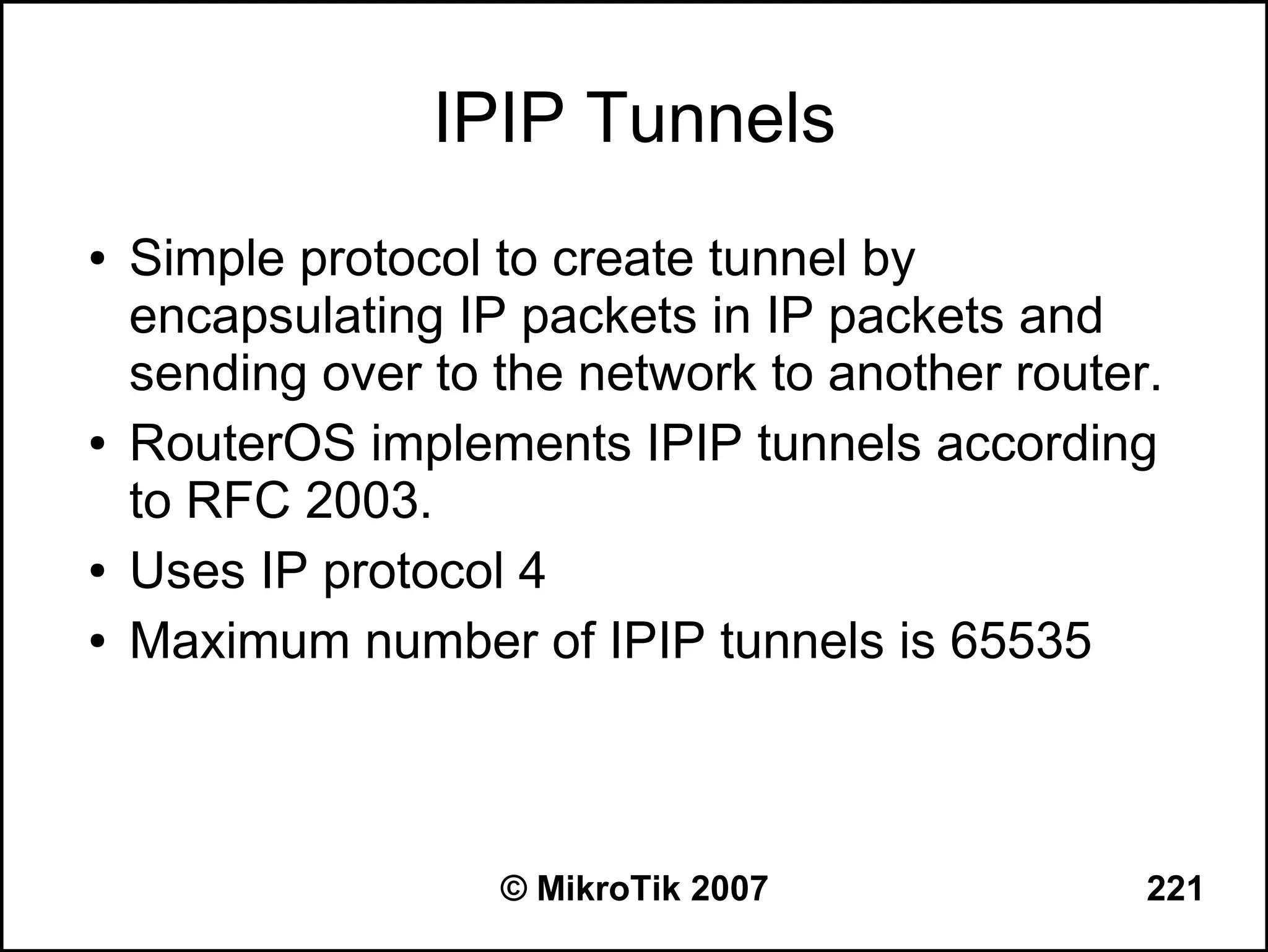 IPIP Tunnels
●   Simple protocol to create tunnel by
    encapsulating IP packets in IP packets and
    sending over to the network to another router.
●   RouterOS implements IPIP tunnels according
    to RFC 2003.
●   Uses IP protocol 4
●   Maximum number of IPIP tunnels is 65535



                    © MikroTik 2007              221
 