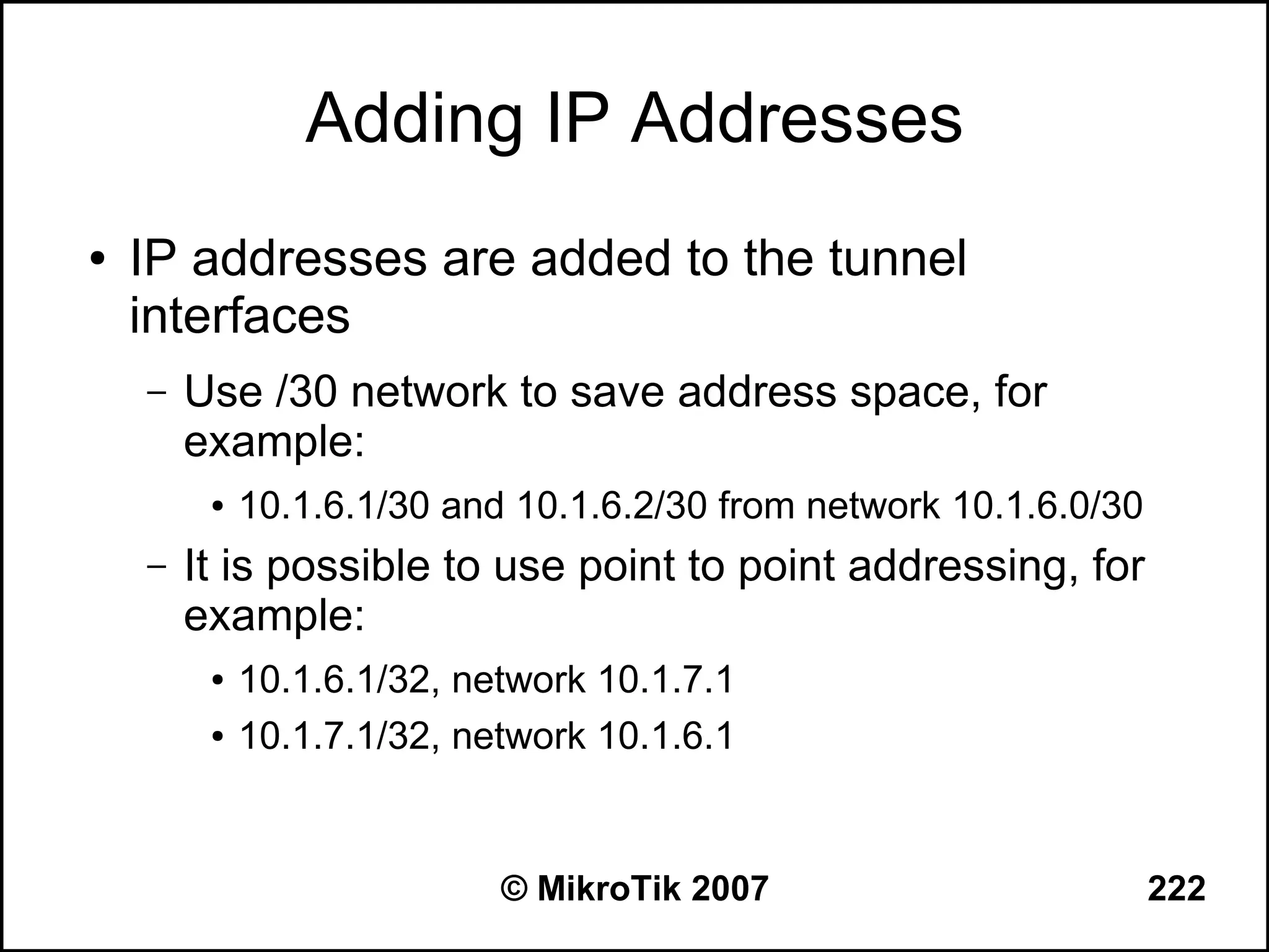 Adding IP Addresses
●   IP addresses are added to the tunnel
    interfaces
    –   Use /30 network to save address space, for
        example:
         ●   10.1.6.1/30 and 10.1.6.2/30 from network 10.1.6.0/30
    –   It is possible to use point to point addressing, for
        example:
         ●   10.1.6.1/32, network 10.1.7.1
         ●   10.1.7.1/32, network 10.1.6.1


                            © MikroTik 2007                         222
 