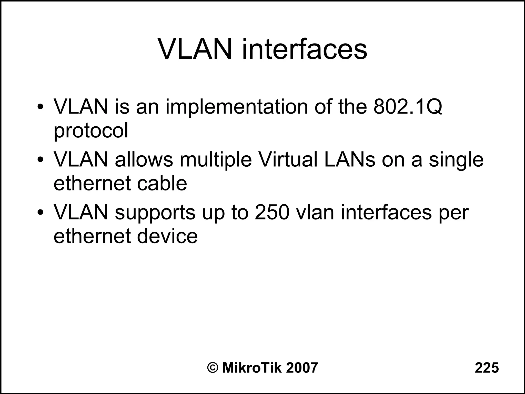 VLAN interfaces
●   VLAN is an implementation of the 802.1Q
    protocol
●   VLAN allows multiple Virtual LANs on a single
    ethernet cable
●   VLAN supports up to 250 vlan interfaces per
    ethernet device




                    © MikroTik 2007             225
 
