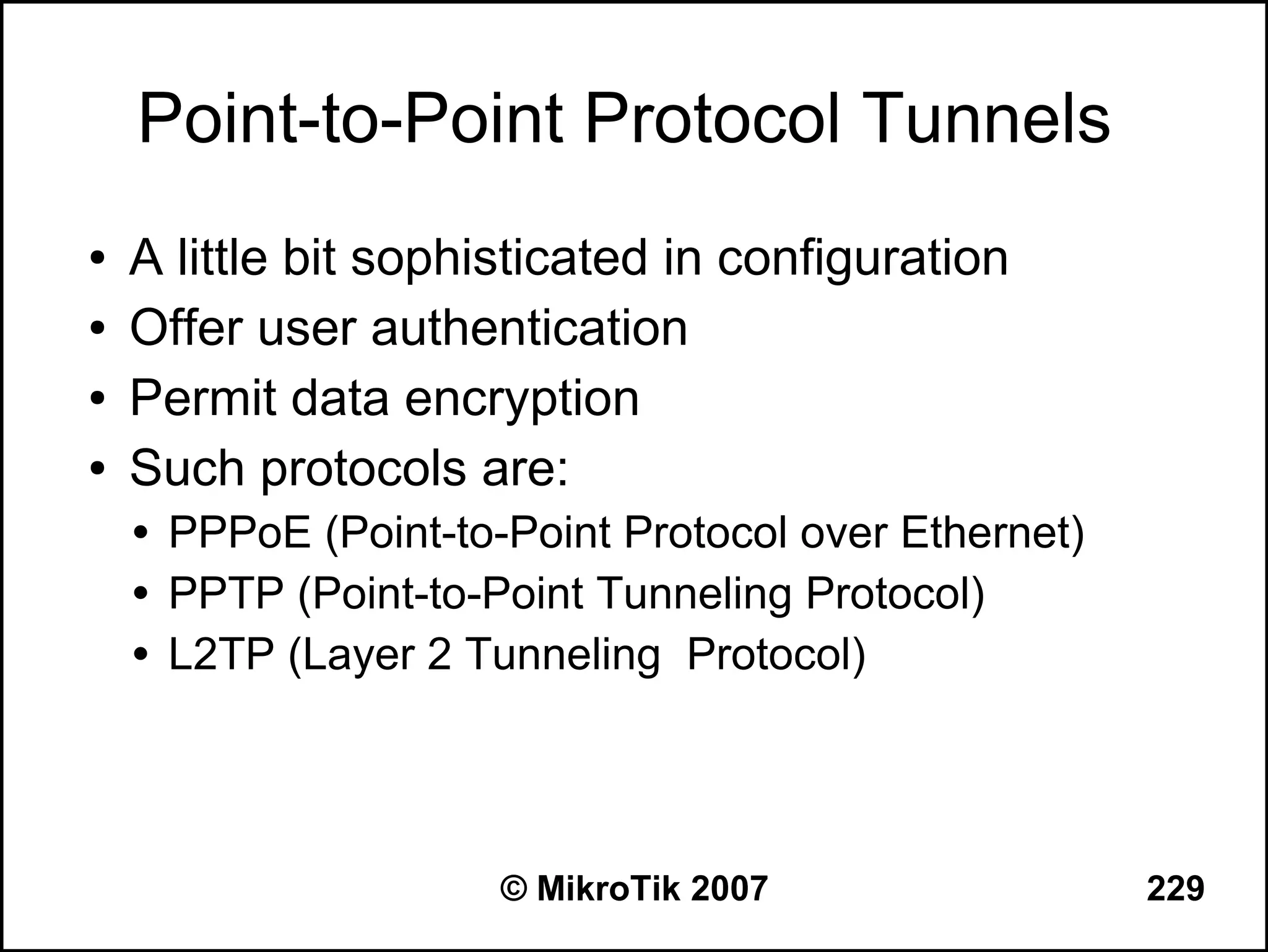 Point-to-Point Protocol Tunnels
●   A little bit sophisticated in configuration
●   Offer user authentication
●   Permit data encryption
●   Such protocols are:
       PPPoE (Point-to-Point Protocol over Ethernet)
       PPTP (Point-to-Point Tunneling Protocol)
       L2TP (Layer 2 Tunneling Protocol)




                        © MikroTik 2007                 229
 