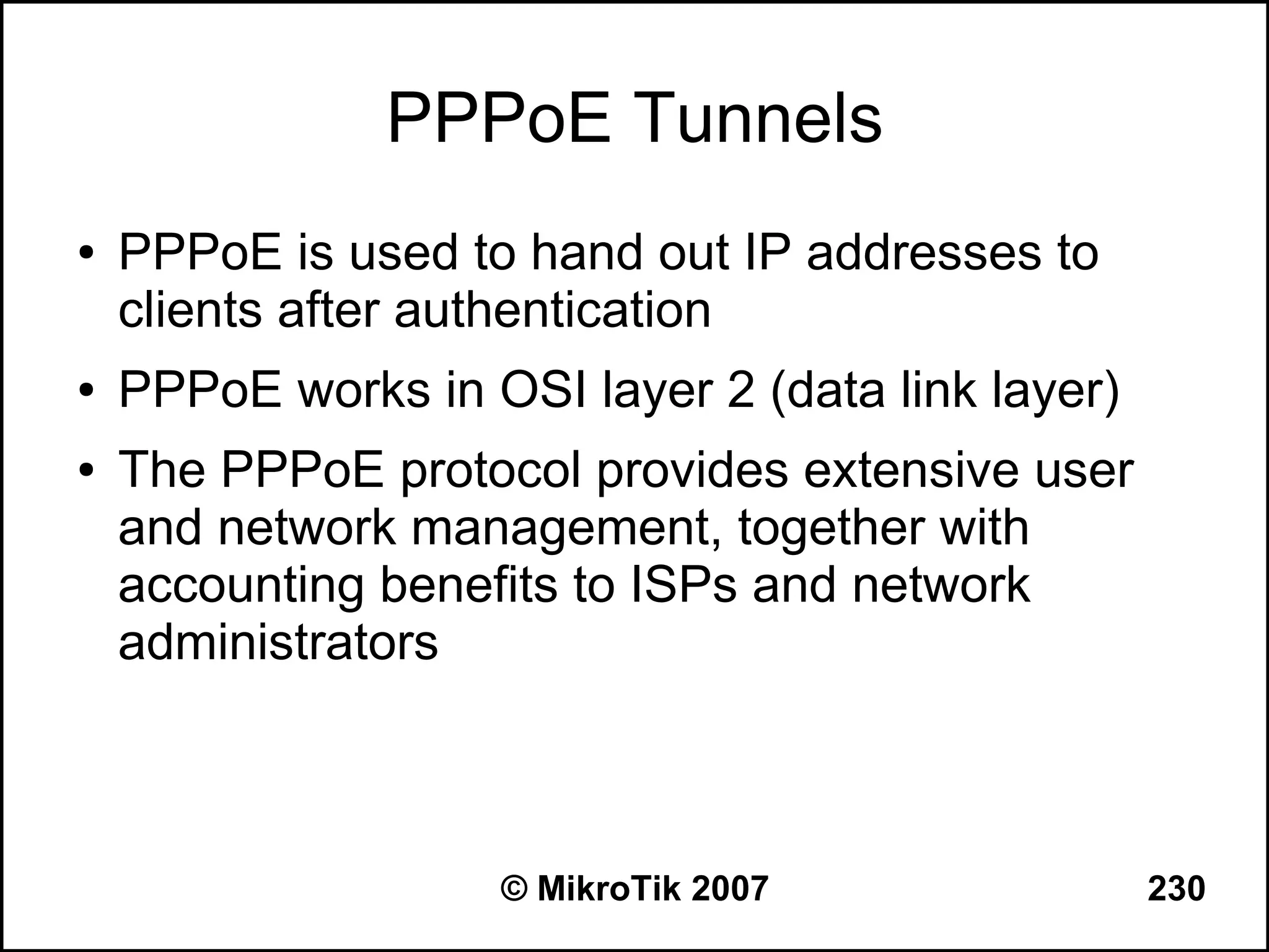 PPPoE Tunnels
●   PPPoE is used to hand out IP addresses to
    clients after authentication
●   PPPoE works in OSI layer 2 (data link layer)
●   The PPPoE protocol provides extensive user
    and network management, together with
    accounting benefits to ISPs and network
    administrators



                    © MikroTik 2007                230
 