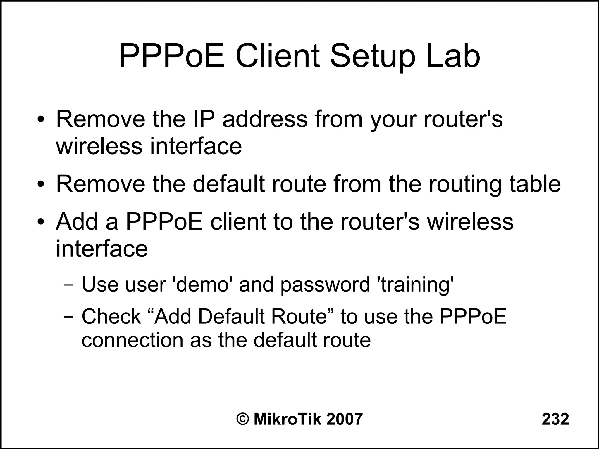 PPPoE Client Setup Lab
●   Remove the IP address from your router's
    wireless interface
●   Remove the default route from the routing table
●   Add a PPPoE client to the router's wireless
    interface
    –   Use user 'demo' and password 'training'
    –   Check “Add Default Route” to use the PPPoE
        connection as the default route


                        © MikroTik 2007              232
 