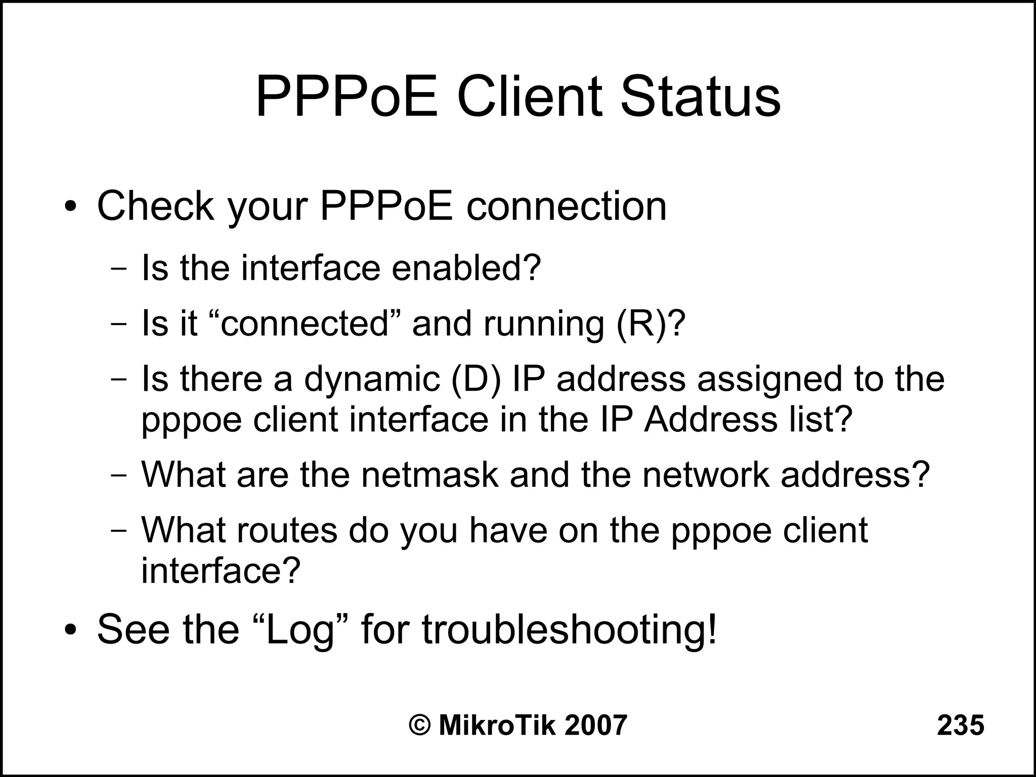 PPPoE Client Status
●   Check your PPPoE connection
    –   Is the interface enabled?
    –   Is it “connected” and running (R)?
    –   Is there a dynamic (D) IP address assigned to the
        pppoe client interface in the IP Address list?
    –   What are the netmask and the network address?
    –   What routes do you have on the pppoe client
        interface?
●   See the “Log” for troubleshooting!

                        © MikroTik 2007                 235
 