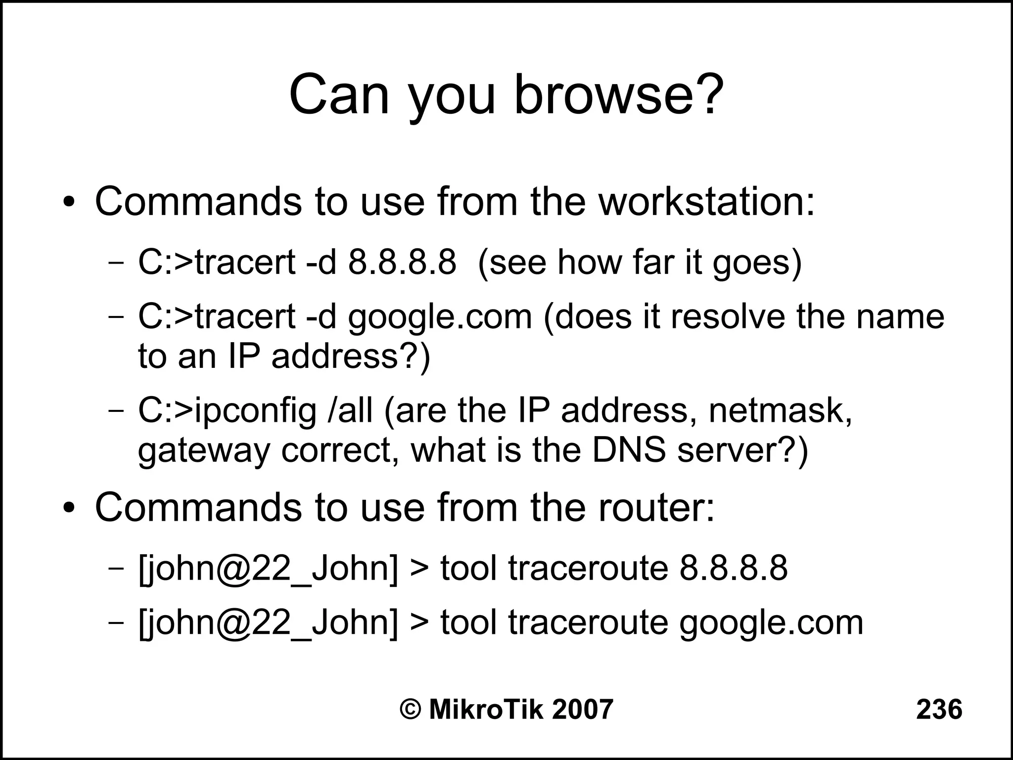 Can you browse?
●   Commands to use from the workstation:
    –   C:>tracert -d 8.8.8.8 (see how far it goes)
    –   C:>tracert -d google.com (does it resolve the name
        to an IP address?)
    –   C:>ipconfig /all (are the IP address, netmask,
        gateway correct, what is the DNS server?)
●   Commands to use from the router:
    –   [john@22_John] > tool traceroute 8.8.8.8
    –   [john@22_John] > tool traceroute google.com

                        © MikroTik 2007                  236
 