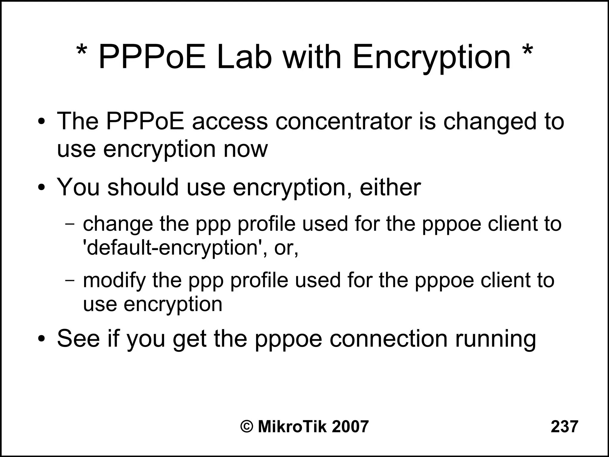 * PPPoE Lab with Encryption *
●   The PPPoE access concentrator is changed to
    use encryption now
●   You should use encryption, either
    –   change the ppp profile used for the pppoe client to
        'default-encryption', or,
    –   modify the ppp profile used for the pppoe client to
        use encryption
●   See if you get the pppoe connection running


                         © MikroTik 2007                  237
 