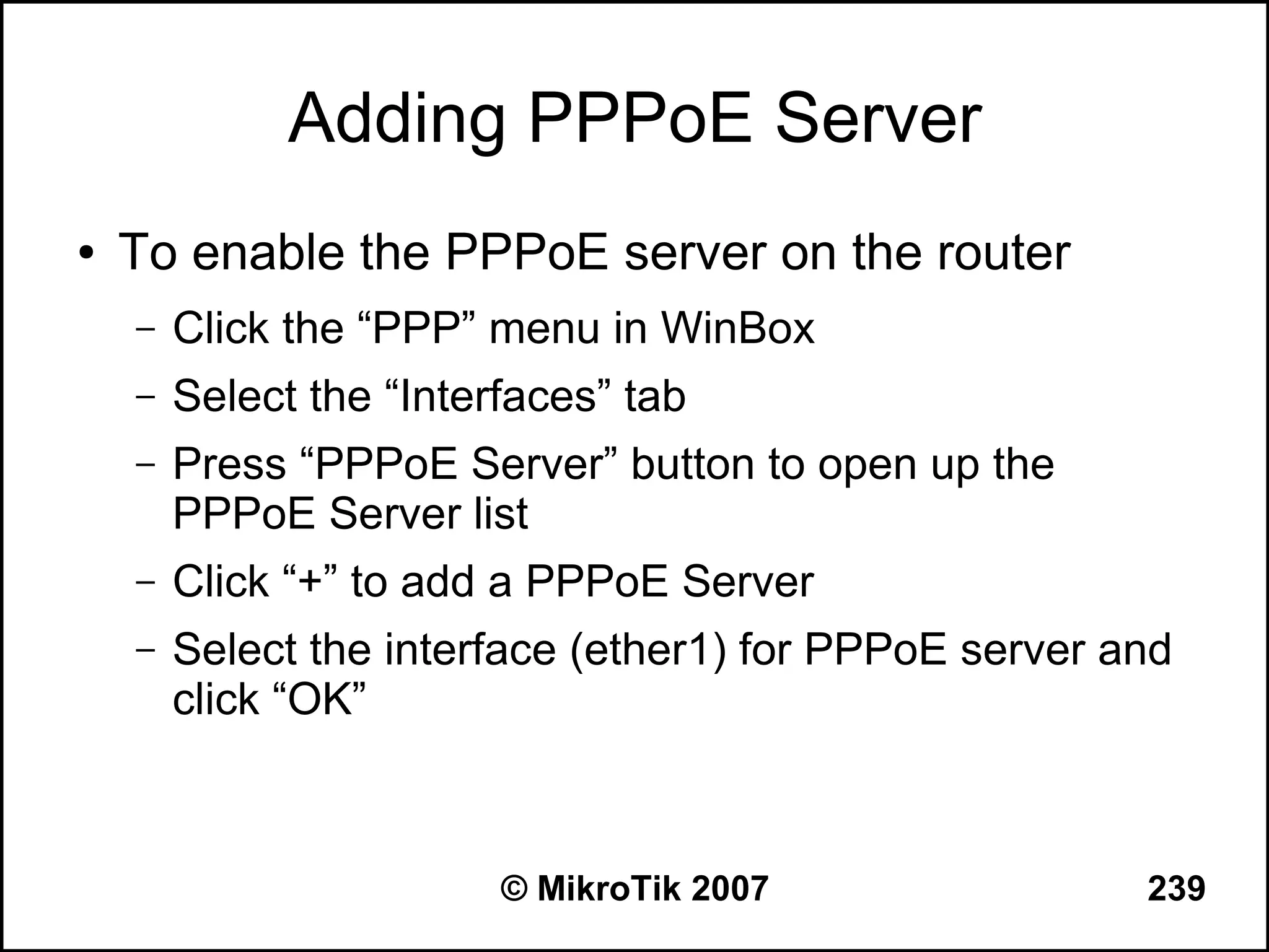 Adding PPPoE Server
●   To enable the PPPoE server on the router
    –   Click the “PPP” menu in WinBox
    –   Select the “Interfaces” tab
    –   Press “PPPoE Server” button to open up the
        PPPoE Server list
    –   Click “+” to add a PPPoE Server
    –   Select the interface (ether1) for PPPoE server and
        click “OK”



                         © MikroTik 2007                239
 