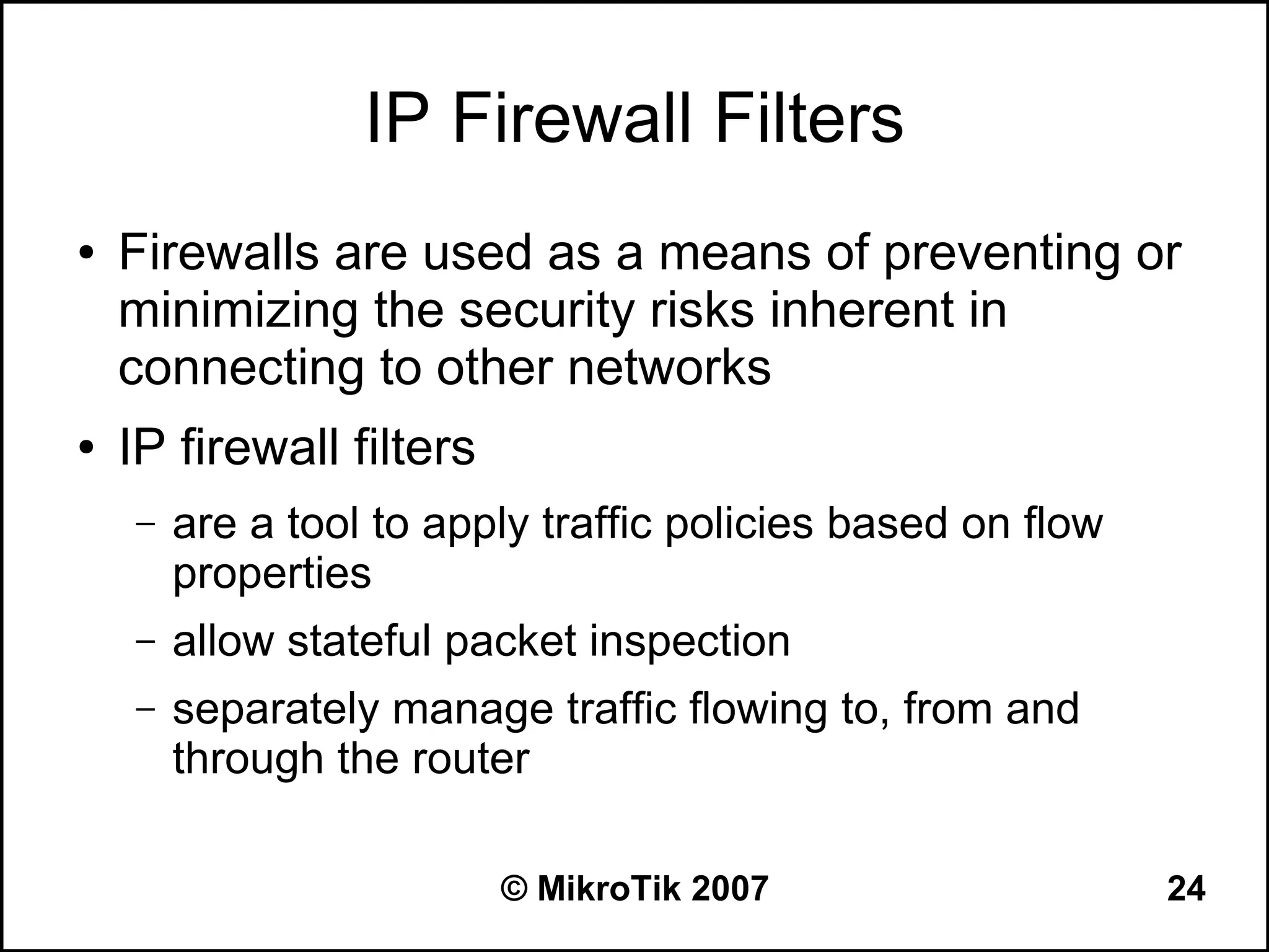 IP Firewall Filters
●   Firewalls are used as a means of preventing or
    minimizing the security risks inherent in
    connecting to other networks
●   IP firewall filters
    –   are a tool to apply traffic policies based on flow
        properties
    –   allow stateful packet inspection
    –   separately manage traffic flowing to, from and
        through the router

                          © MikroTik 2007                    24
 