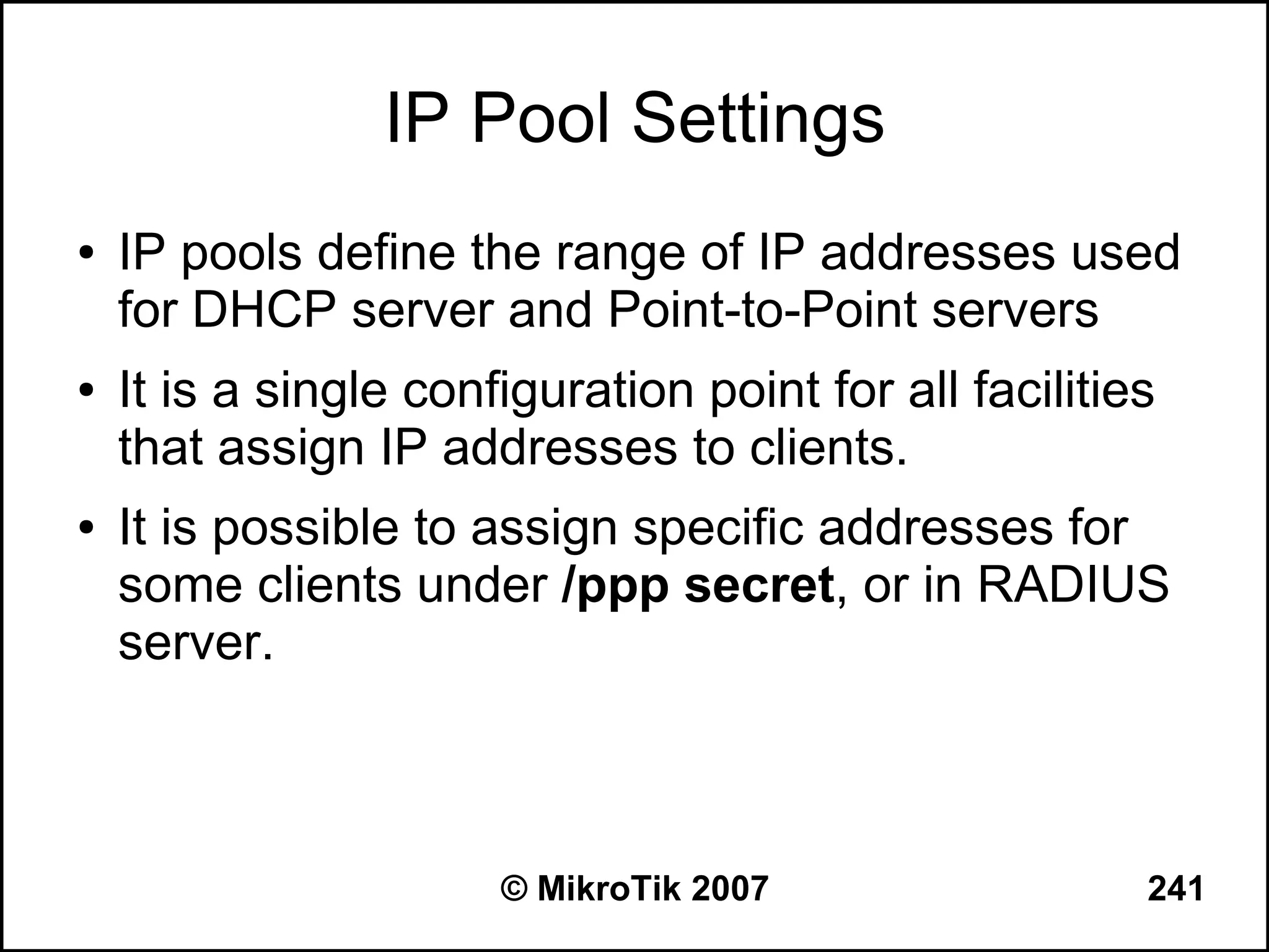 IP Pool Settings
●   IP pools define the range of IP addresses used
    for DHCP server and Point-to-Point servers
●   It is a single configuration point for all facilities
    that assign IP addresses to clients.
●   It is possible to assign specific addresses for
    some clients under /ppp secret, or in RADIUS
    server.



                       © MikroTik 2007                  241
 