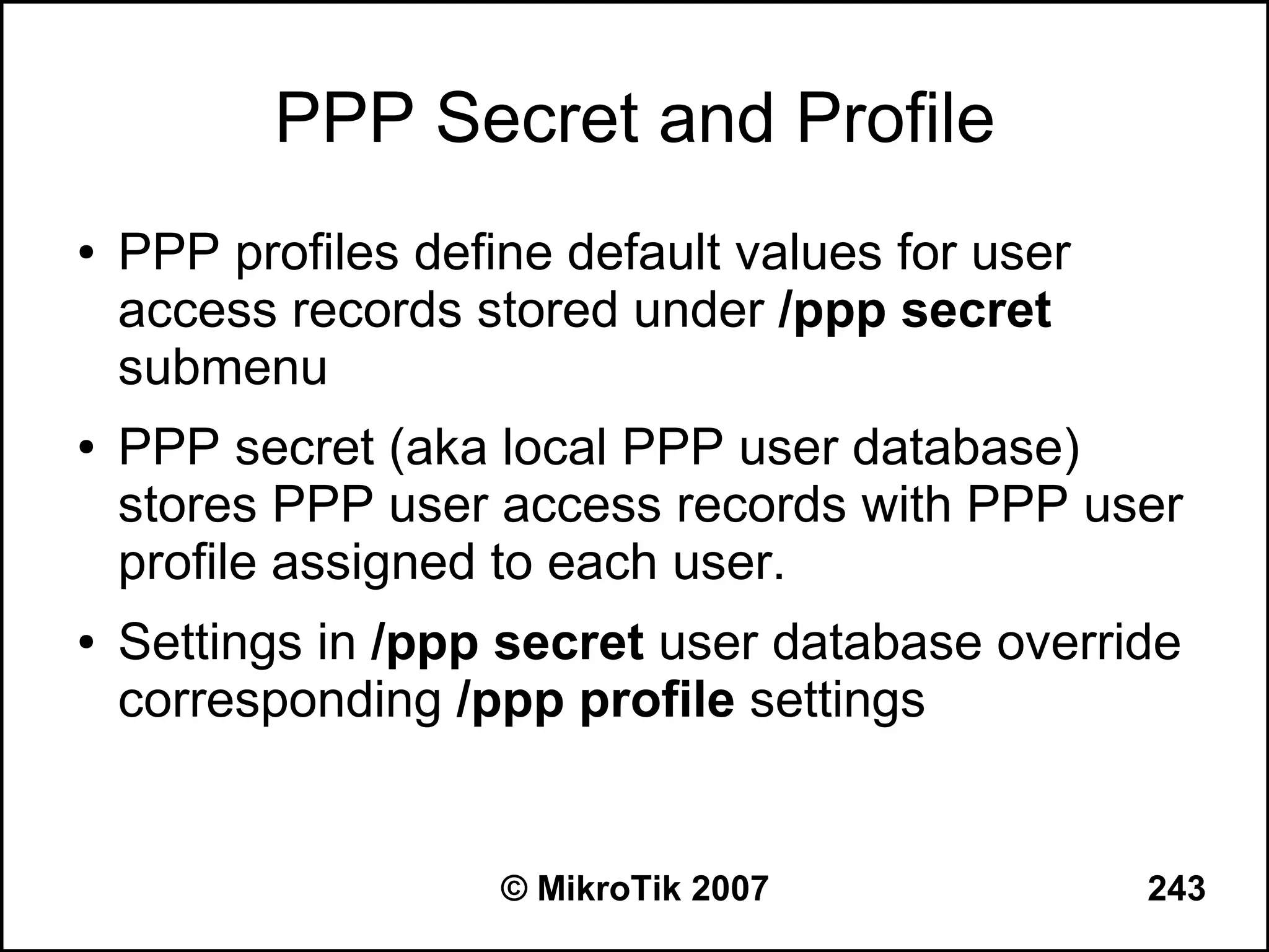 PPP Secret and Profile
●   PPP profiles define default values for user
    access records stored under /ppp secret
    submenu
●   PPP secret (aka local PPP user database)
    stores PPP user access records with PPP user
    profile assigned to each user.
●   Settings in /ppp secret user database override
    corresponding /ppp profile settings


                     © MikroTik 2007              243
 