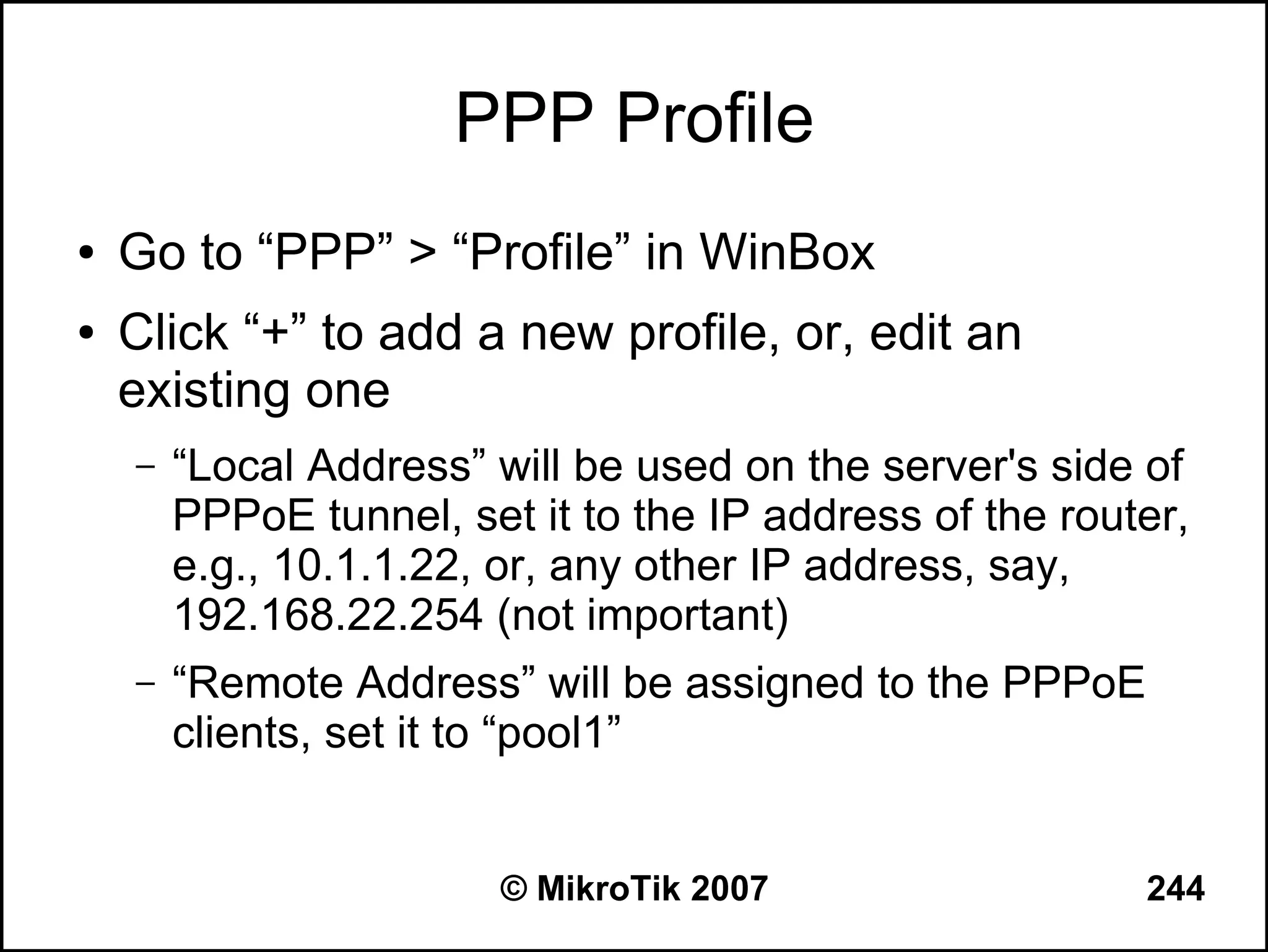 PPP Profile
●   Go to “PPP” > “Profile” in WinBox
●   Click “+” to add a new profile, or, edit an
    existing one
    –   “Local Address” will be used on the server's side of
        PPPoE tunnel, set it to the IP address of the router,
        e.g., 10.1.1.22, or, any other IP address, say,
        192.168.22.254 (not important)
    –   “Remote Address” will be assigned to the PPPoE
        clients, set it to “pool1”


                         © MikroTik 2007                  244
 