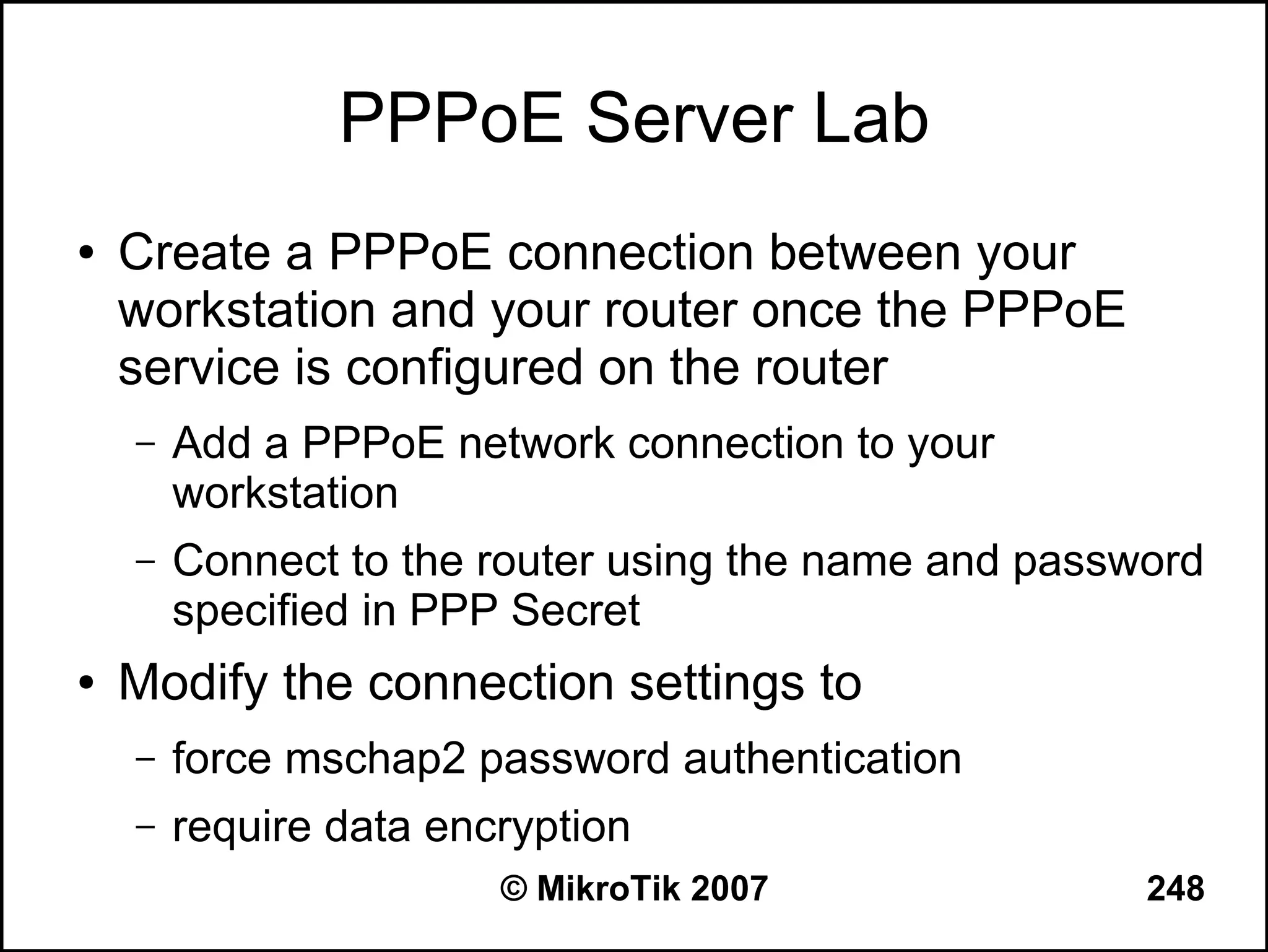 PPPoE Server Lab
●   Create a PPPoE connection between your
    workstation and your router once the PPPoE
    service is configured on the router
    –   Add a PPPoE network connection to your
        workstation
    –   Connect to the router using the name and password
        specified in PPP Secret
●   Modify the connection settings to
    –   force mschap2 password authentication
    –   require data encryption
                        © MikroTik 2007               248
 