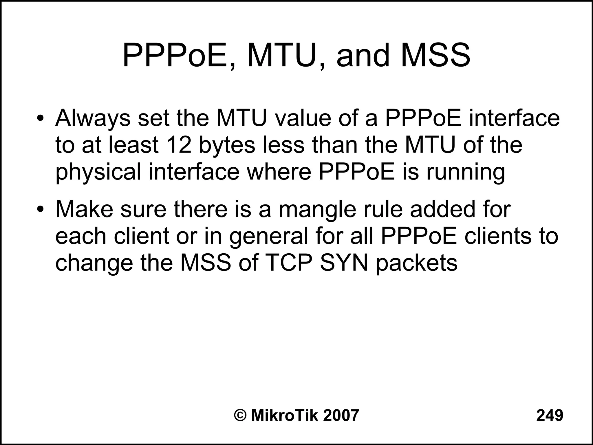 PPPoE, MTU, and MSS
●   Always set the MTU value of a PPPoE interface
    to at least 12 bytes less than the MTU of the
    physical interface where PPPoE is running
●   Make sure there is a mangle rule added for
    each client or in general for all PPPoE clients to
    change the MSS of TCP SYN packets




                     © MikroTik 2007               249
 