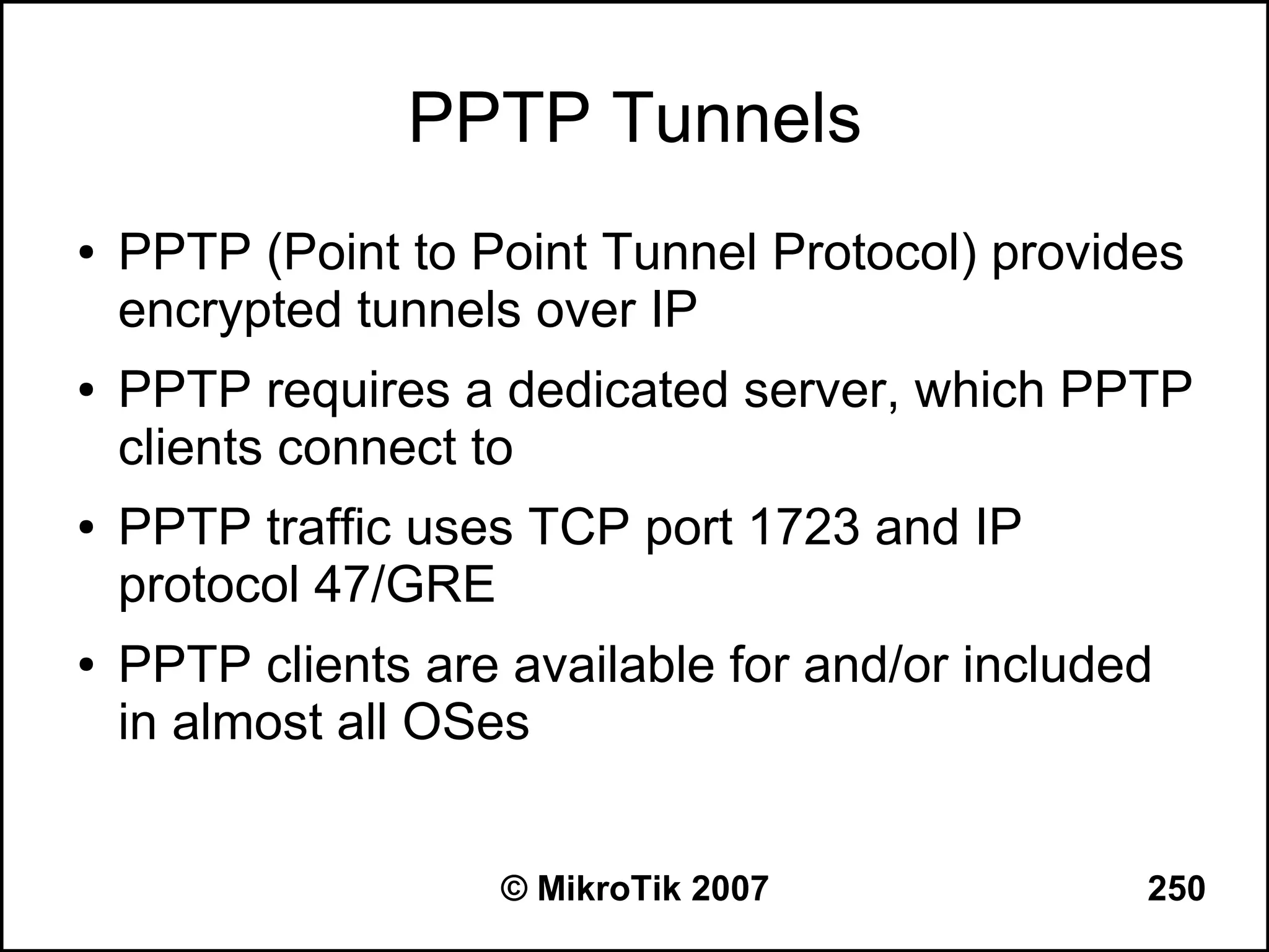 PPTP Tunnels
●   PPTP (Point to Point Tunnel Protocol) provides
    encrypted tunnels over IP
●   PPTP requires a dedicated server, which PPTP
    clients connect to
●   PPTP traffic uses TCP port 1723 and IP
    protocol 47/GRE
●   PPTP clients are available for and/or included
    in almost all OSes


                     © MikroTik 2007             250
 