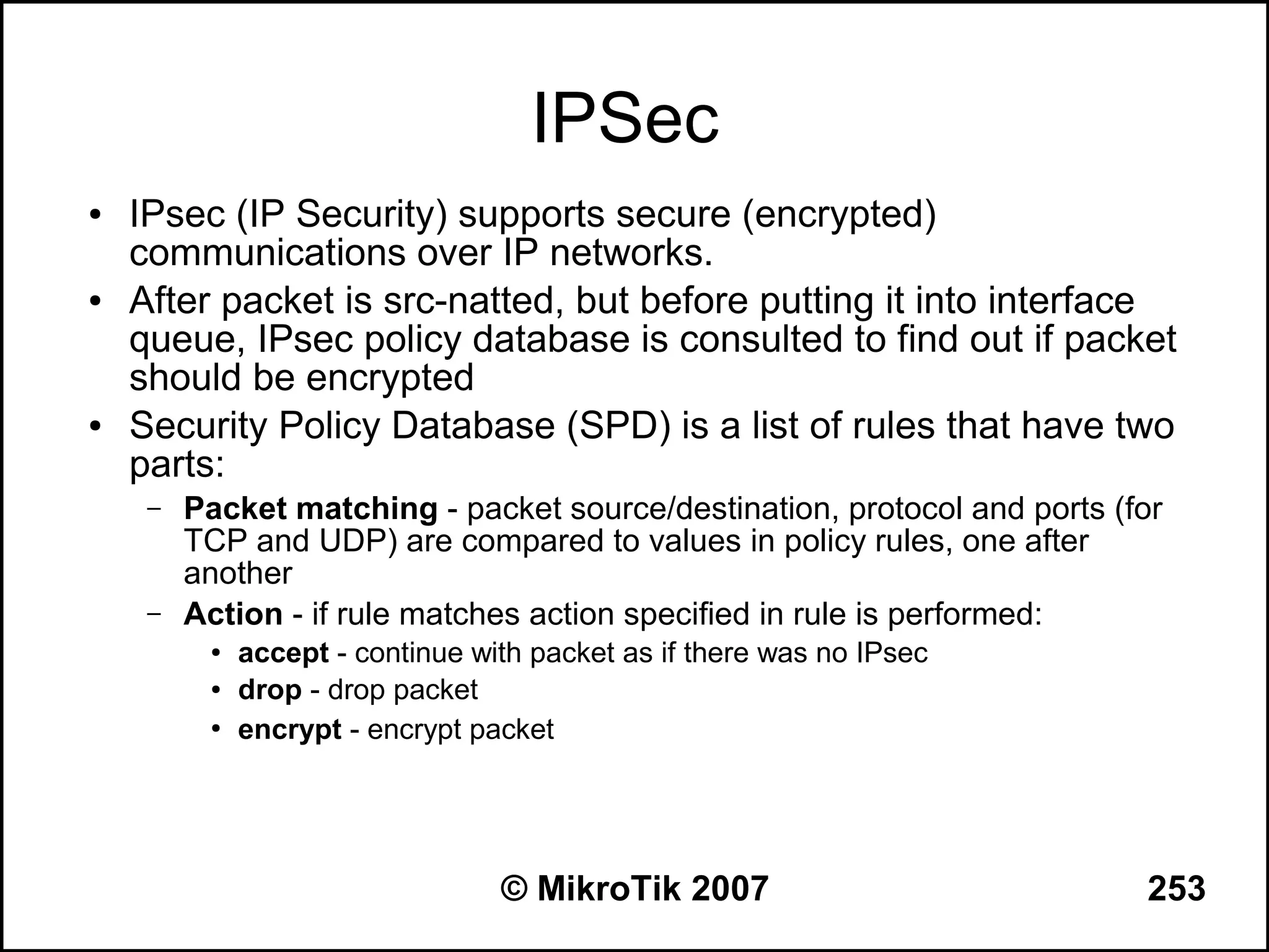 IPSec
●   IPsec (IP Security) supports secure (encrypted)
    communications over IP networks.
●   After packet is src-natted, but before putting it into interface
    queue, IPsec policy database is consulted to find out if packet
    should be encrypted
●   Security Policy Database (SPD) is a list of rules that have two
    parts:
     –   Packet matching - packet source/destination, protocol and ports (for
         TCP and UDP) are compared to values in policy rules, one after
         another
     –   Action - if rule matches action specified in rule is performed:
          ●   accept - continue with packet as if there was no IPsec
          ●   drop - drop packet
          ●
              encrypt - encrypt packet




                                  © MikroTik 2007                          253
 