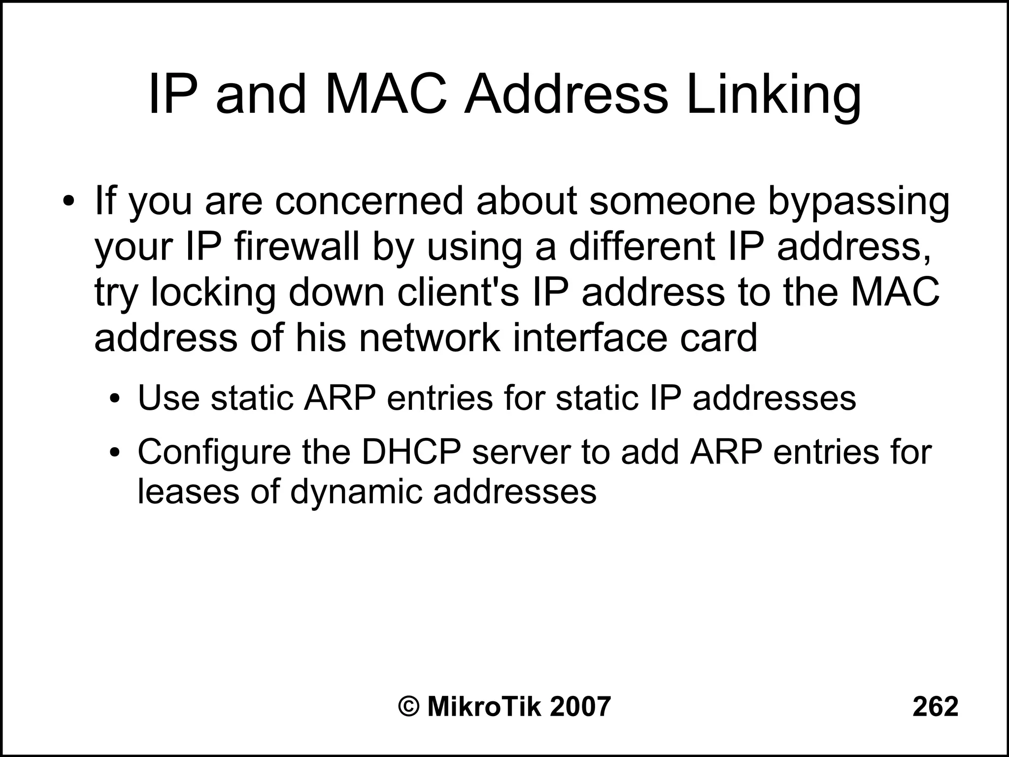 IP and MAC Address Linking
●   If you are concerned about someone bypassing
    your IP firewall by using a different IP address,
    try locking down client's IP address to the MAC
    address of his network interface card
    ●   Use static ARP entries for static IP addresses
    ●   Configure the DHCP server to add ARP entries for
        leases of dynamic addresses




                        © MikroTik 2007                  262
 