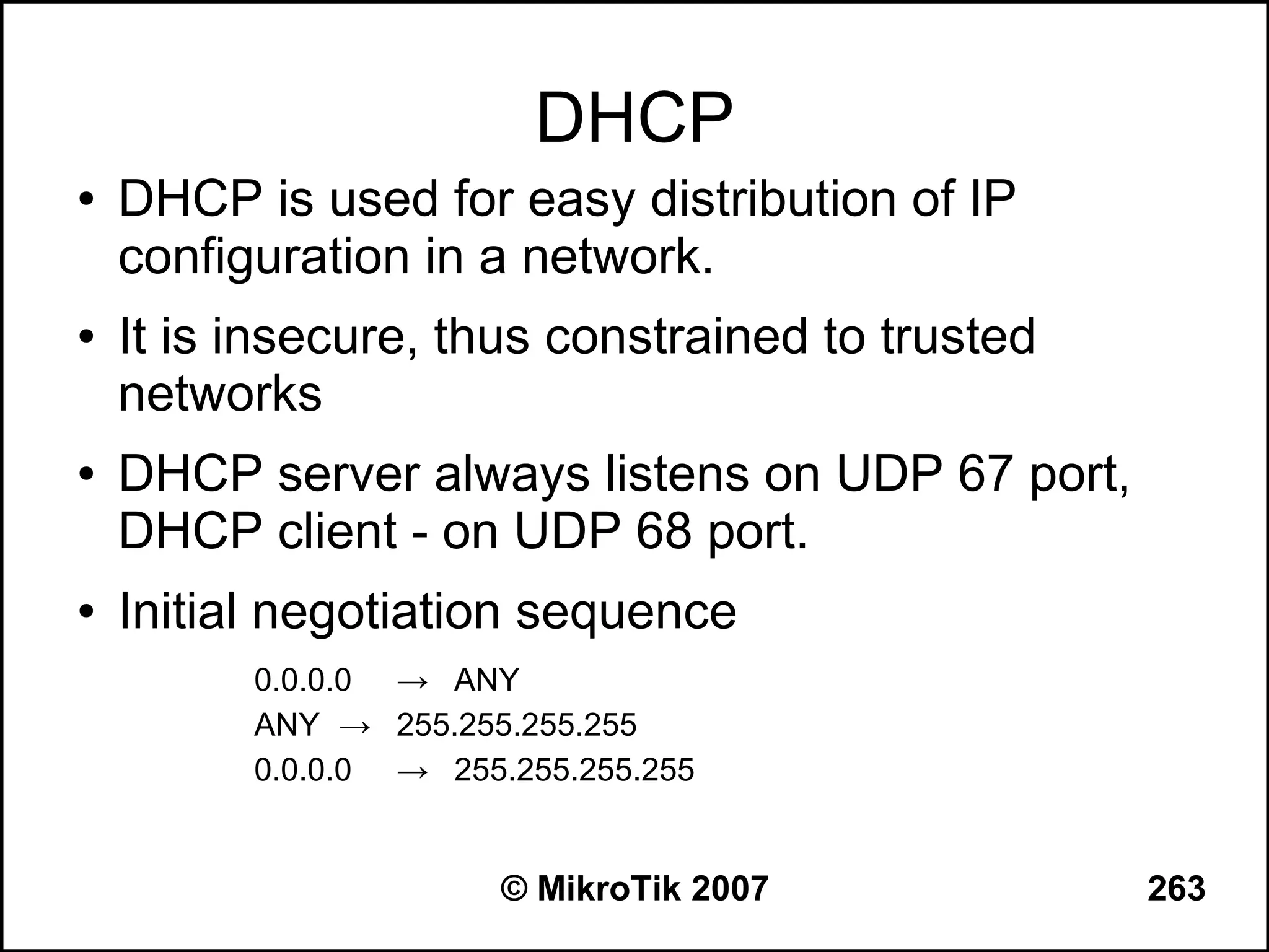 DHCP
●   DHCP is used for easy distribution of IP
    configuration in a network.
●   It is insecure, thus constrained to trusted
    networks
●   DHCP server always listens on UDP 67 port,
    DHCP client - on UDP 68 port.
●   Initial negotiation sequence
          0.0.0.0 → ANY
          ANY → 255.255.255.255
          0.0.0.0 → 255.255.255.255


                        © MikroTik 2007           263
 