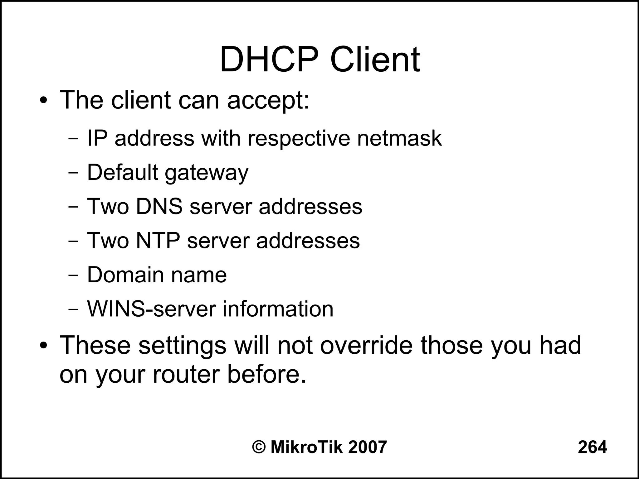 DHCP Client
●   The client can accept:
    –   IP address with respective netmask
    –   Default gateway
    –   Two DNS server addresses
    –   Two NTP server addresses
    –   Domain name
    –   WINS-server information
●   These settings will not override those you had
    on your router before.

                          © MikroTik 2007        264
 