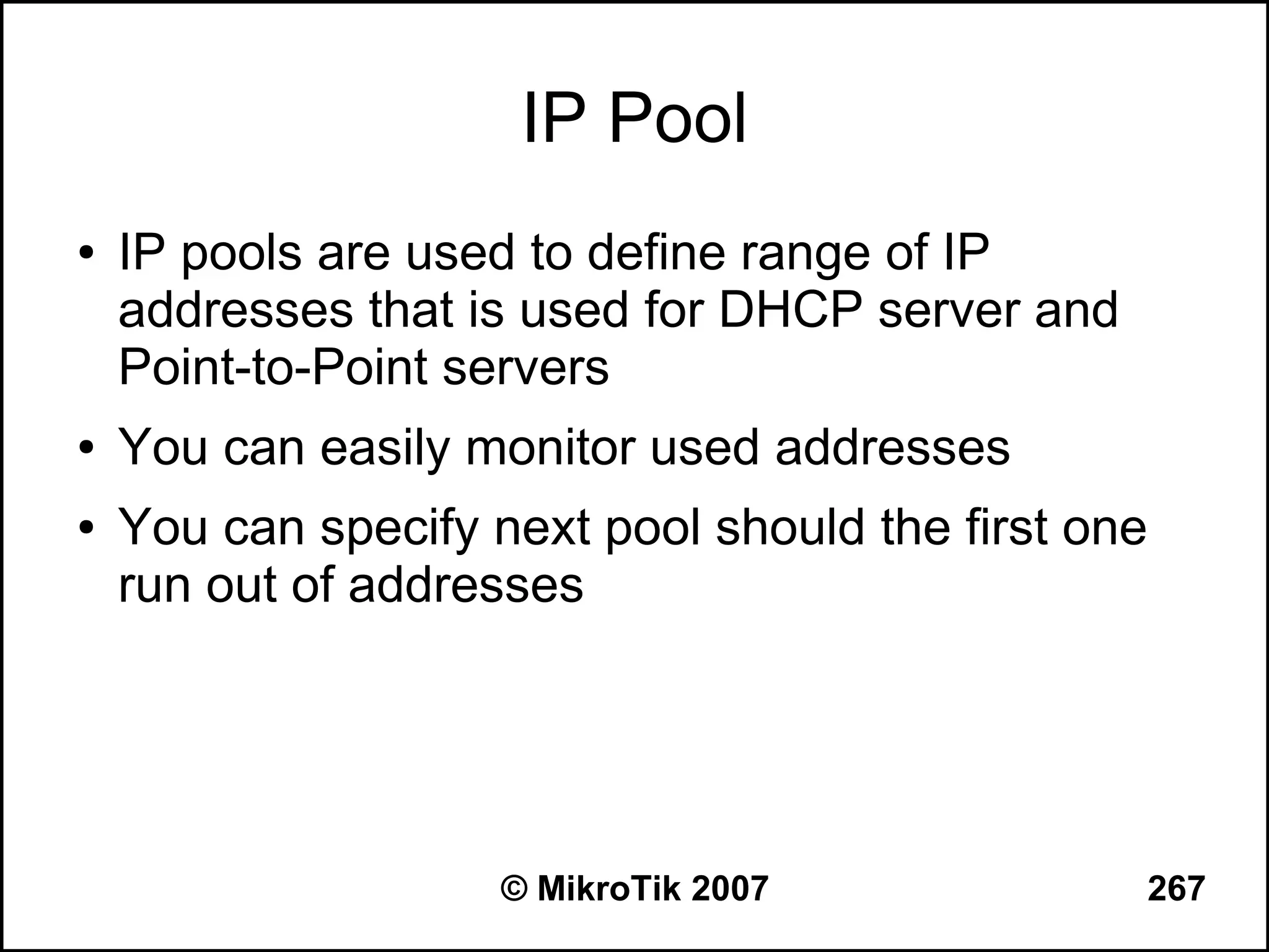 IP Pool
●   IP pools are used to define range of IP
    addresses that is used for DHCP server and
    Point-to-Point servers
●   You can easily monitor used addresses
●   You can specify next pool should the first one
    run out of addresses




                     © MikroTik 2007             267
 