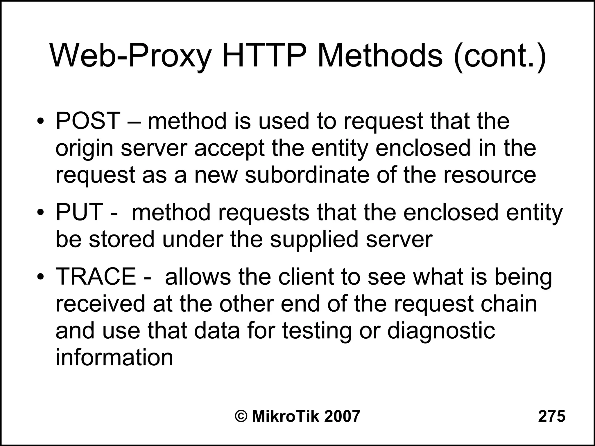 Web-Proxy HTTP Methods (cont.)
●   POST – method is used to request that the
    origin server accept the entity enclosed in the
    request as a new subordinate of the resource
●   PUT - method requests that the enclosed entity
    be stored under the supplied server
●   TRACE - allows the client to see what is being
    received at the other end of the request chain
    and use that data for testing or diagnostic
    information

                     © MikroTik 2007                  275
 
