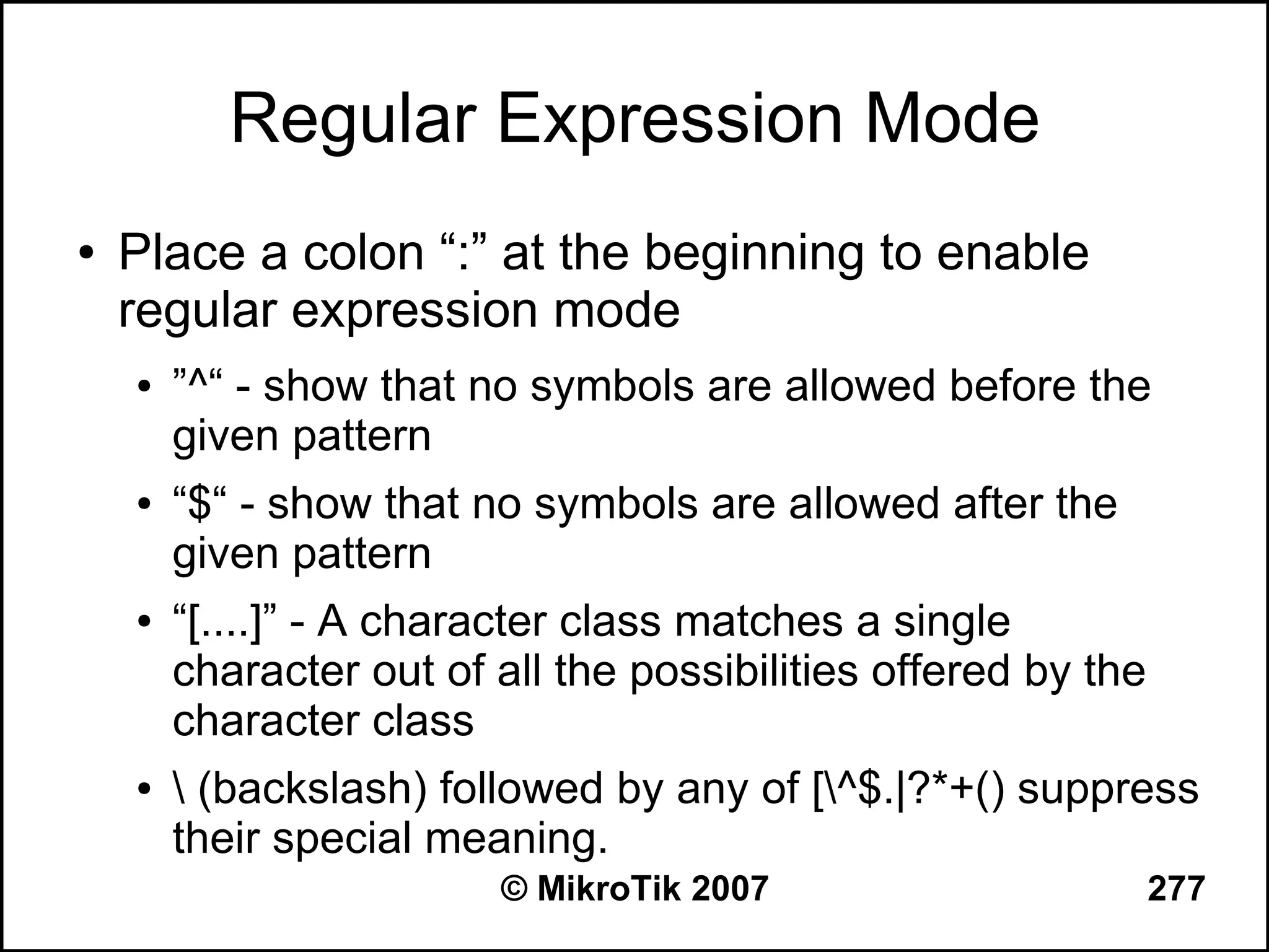 Regular Expression Mode
●   Place a colon “:” at the beginning to enable
    regular expression mode
    ●   ”^“ - show that no symbols are allowed before the
        given pattern
    ●   “$“ - show that no symbols are allowed after the
        given pattern
    ●   “[....]” - A character class matches a single
        character out of all the possibilities offered by the
        character class
    ●    (backslash) followed by any of [^$.|?*+() suppress
        their special meaning.
                         © MikroTik 2007                        277
 