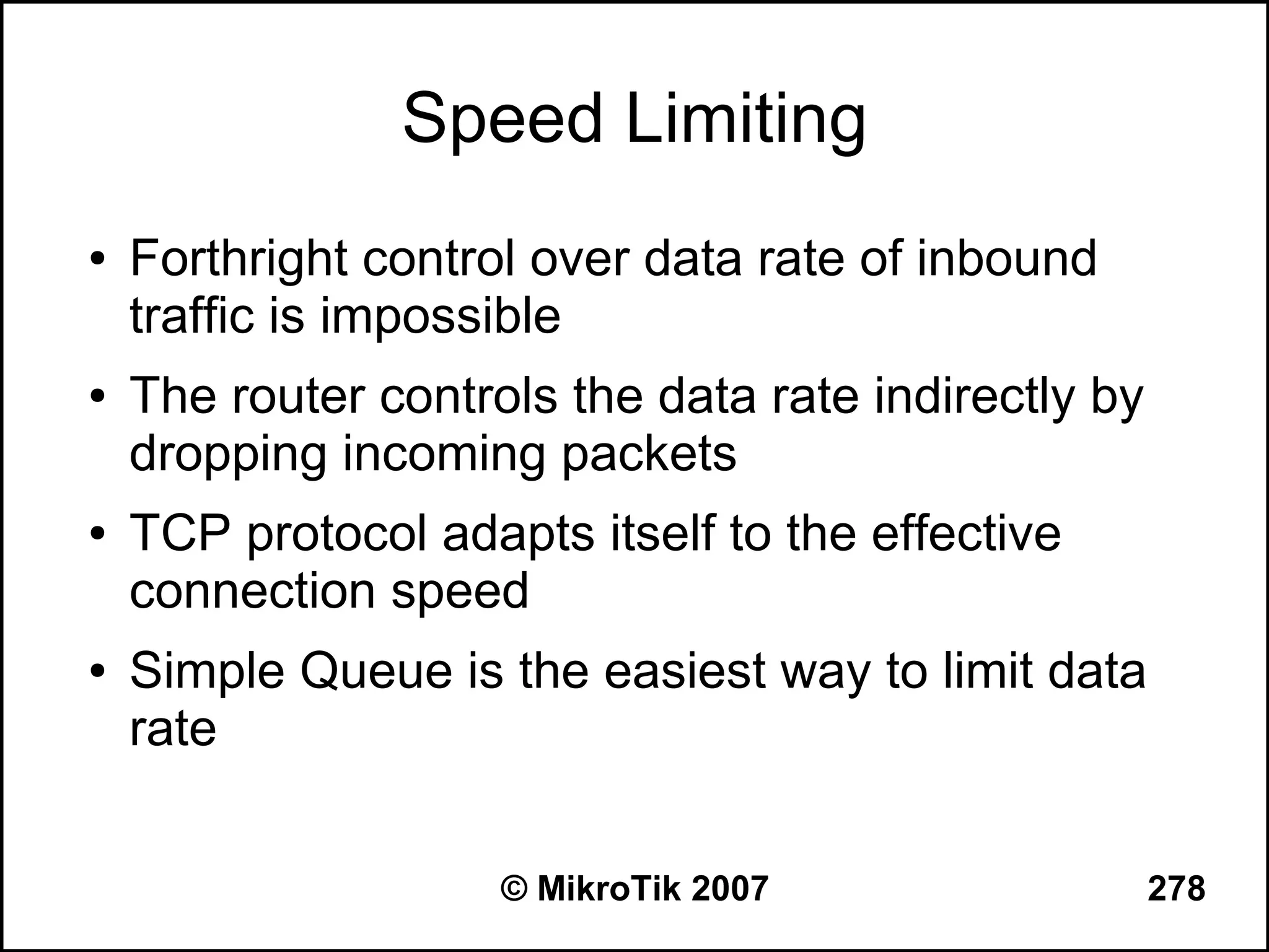 Speed Limiting
●   Forthright control over data rate of inbound
    traffic is impossible
●   The router controls the data rate indirectly by
    dropping incoming packets
●   TCP protocol adapts itself to the effective
    connection speed
●   Simple Queue is the easiest way to limit data
    rate


                     © MikroTik 2007                  278
 