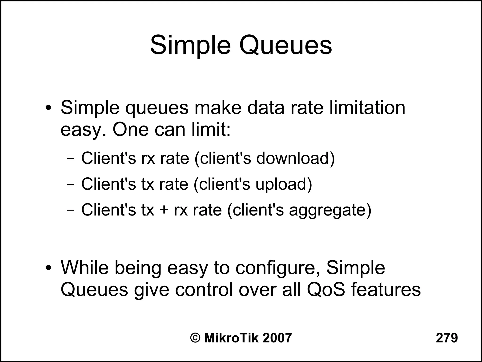 Simple Queues

●   Simple queues make data rate limitation
    easy. One can limit:
    –   Client's rx rate (client's download)
    –   Client's tx rate (client's upload)
    –   Client's tx + rx rate (client's aggregate)


●   While being easy to configure, Simple
    Queues give control over all QoS features

                        © MikroTik 2007              279
 