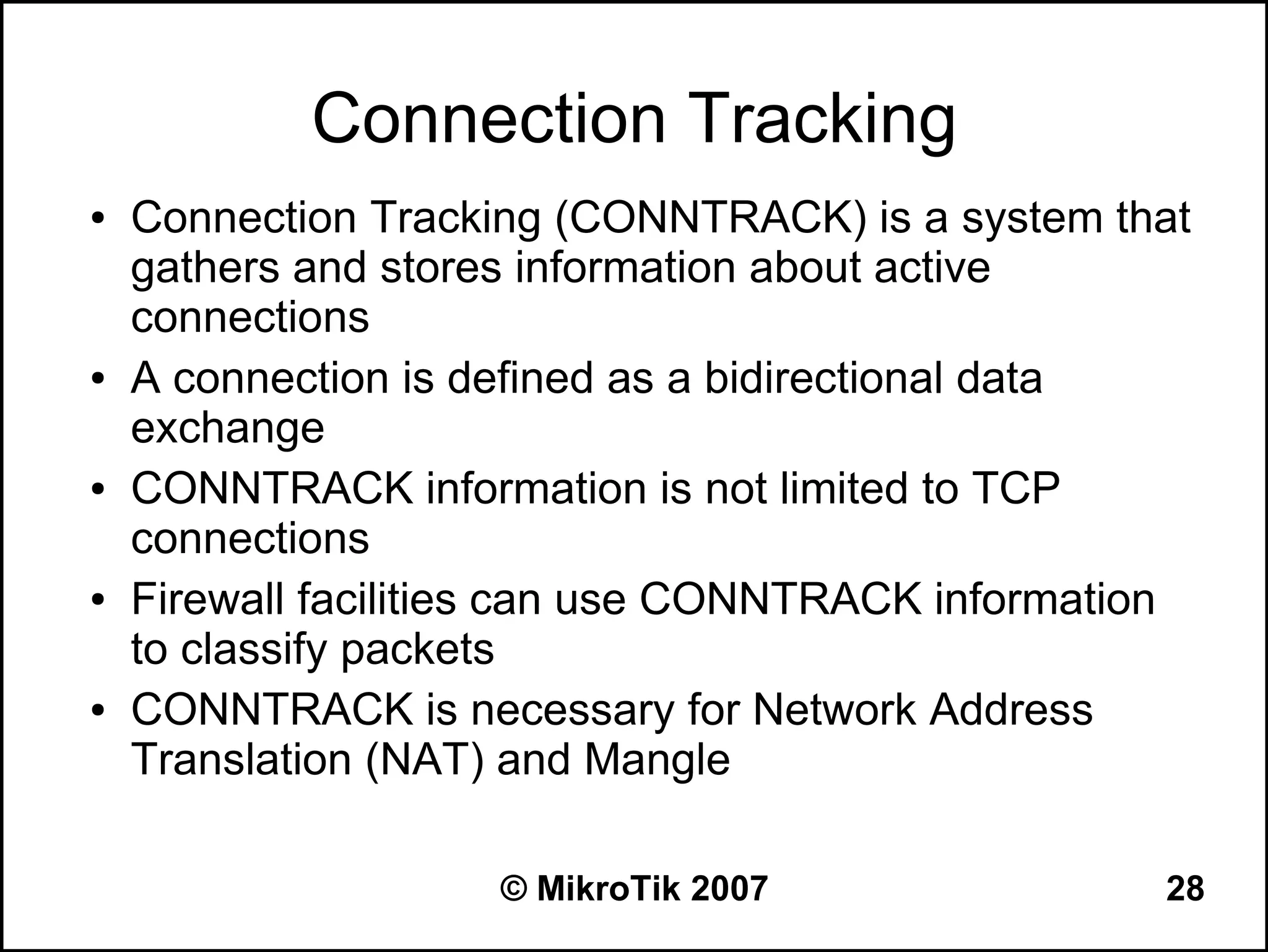 Connection Tracking
●   Connection Tracking (CONNTRACK) is a system that
    gathers and stores information about active
    connections
●   A connection is defined as a bidirectional data
    exchange
●   CONNTRACK information is not limited to TCP
    connections
●   Firewall facilities can use CONNTRACK information
    to classify packets
●   CONNTRACK is necessary for Network Address
    Translation (NAT) and Mangle

                     © MikroTik 2007               28
 