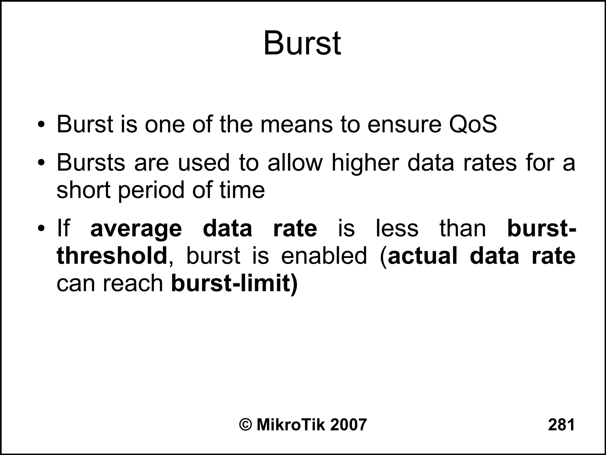 Burst

●   Burst is one of the means to ensure QoS
●   Bursts are used to allow higher data rates for a
    short period of time
●   If average data rate is less than burst-
    threshold, burst is enabled (actual data rate
    can reach burst-limit)




                    © MikroTik 2007              281
 