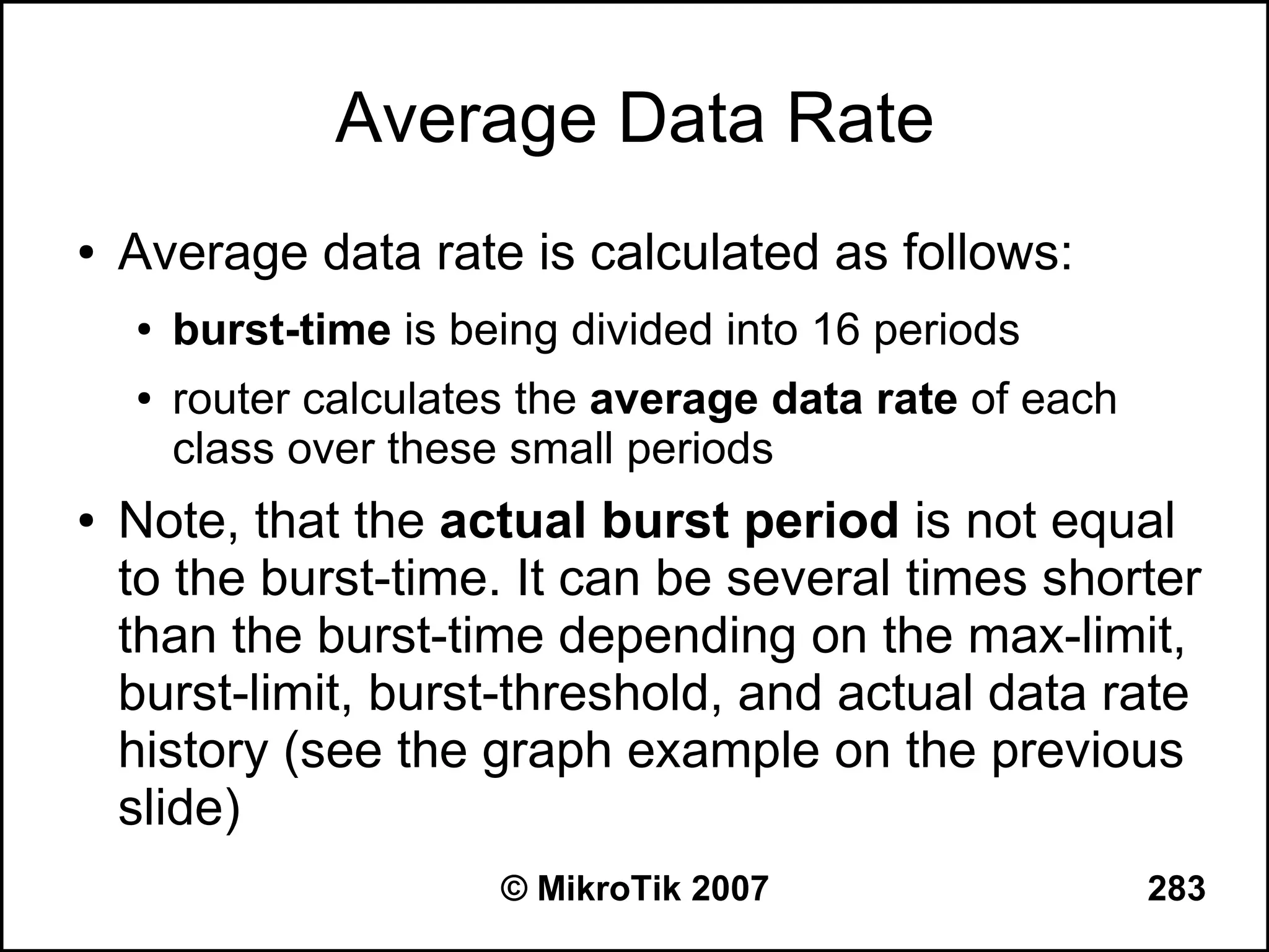 Average Data Rate
●   Average data rate is calculated as follows:
    ●   burst-time is being divided into 16 periods
    ●   router calculates the average data rate of each
        class over these small periods
●   Note, that the actual burst period is not equal
    to the burst-time. It can be several times shorter
    than the burst-time depending on the max-limit,
    burst-limit, burst-threshold, and actual data rate
    history (see the graph example on the previous
    slide)
                        © MikroTik 2007                   283
 