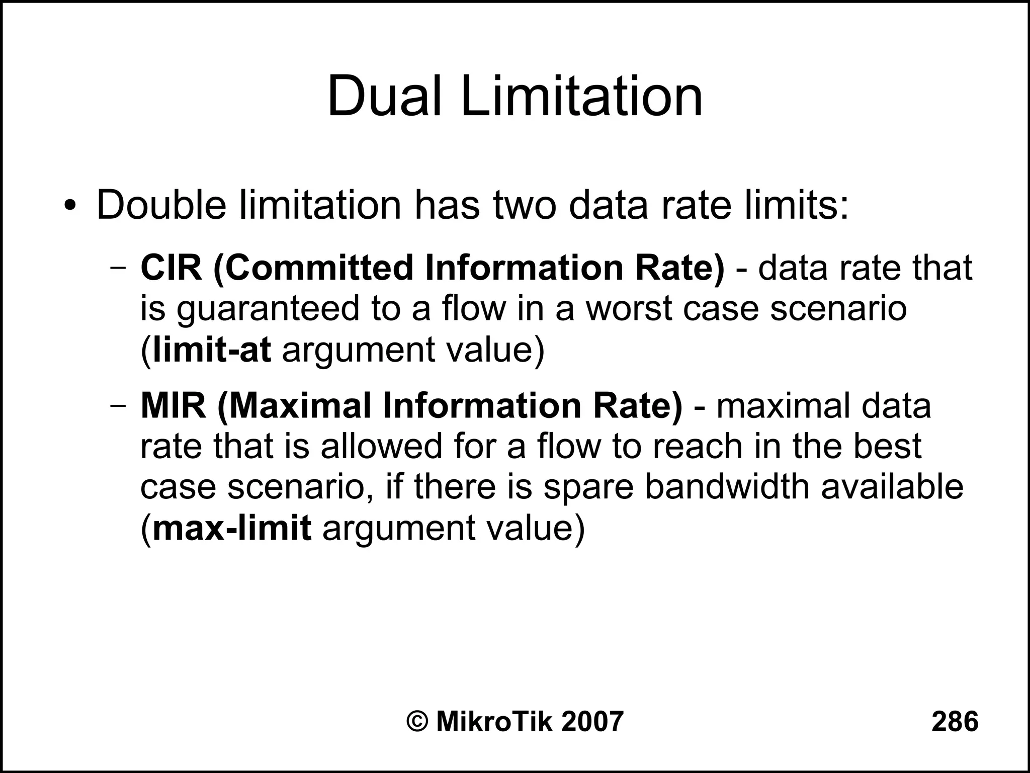 Dual Limitation
●   Double limitation has two data rate limits:
    –   CIR (Committed Information Rate) - data rate that
        is guaranteed to a flow in a worst case scenario
        (limit-at argument value)
    –   MIR (Maximal Information Rate) - maximal data
        rate that is allowed for a flow to reach in the best
        case scenario, if there is spare bandwidth available
        (max-limit argument value)




                        © MikroTik 2007                  286
 