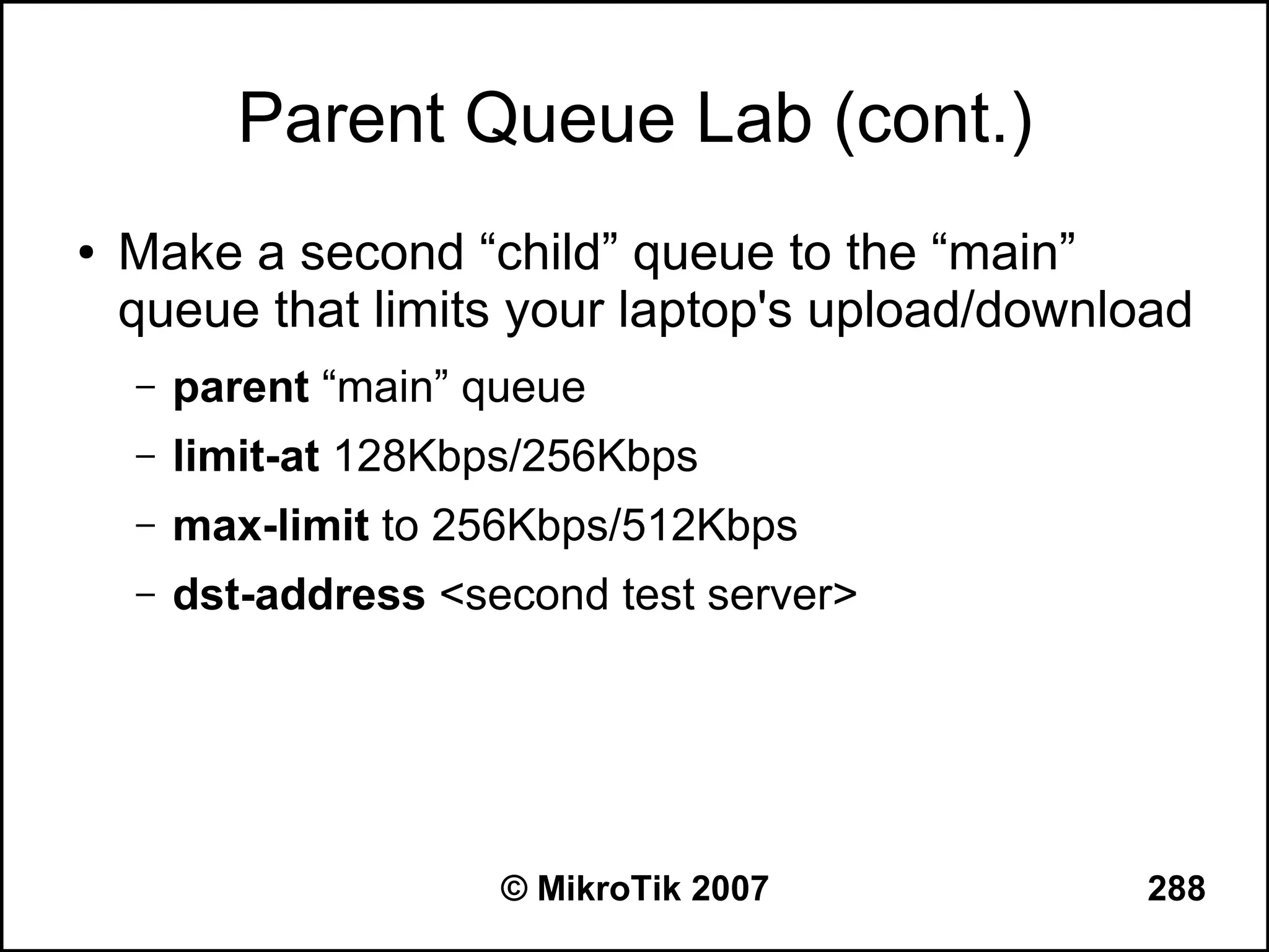 Parent Queue Lab (cont.)
●   Make a second “child” queue to the “main”
    queue that limits your laptop's upload/download
    –   parent “main” queue
    –   limit-at 128Kbps/256Kbps
    –   max-limit to 256Kbps/512Kbps
    –   dst-address <second test server>




                       © MikroTik 2007          288
 