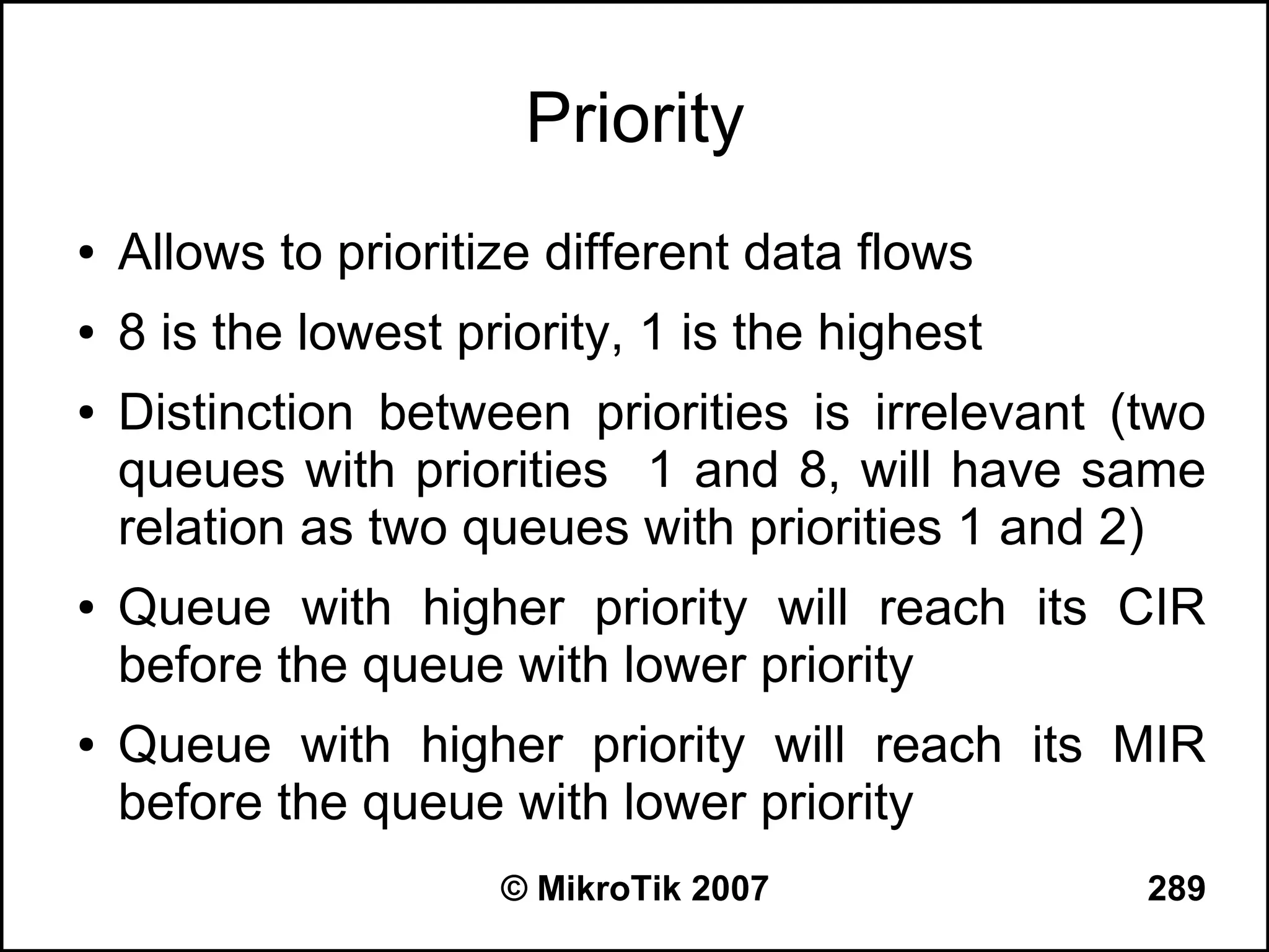 Priority
●   Allows to prioritize different data flows
●   8 is the lowest priority, 1 is the highest
●   Distinction between priorities is irrelevant (two
    queues with priorities 1 and 8, will have same
    relation as two queues with priorities 1 and 2)
●   Queue with higher priority will reach its CIR
    before the queue with lower priority
●   Queue with higher priority will reach its MIR
    before the queue with lower priority
                      © MikroTik 2007             289
 