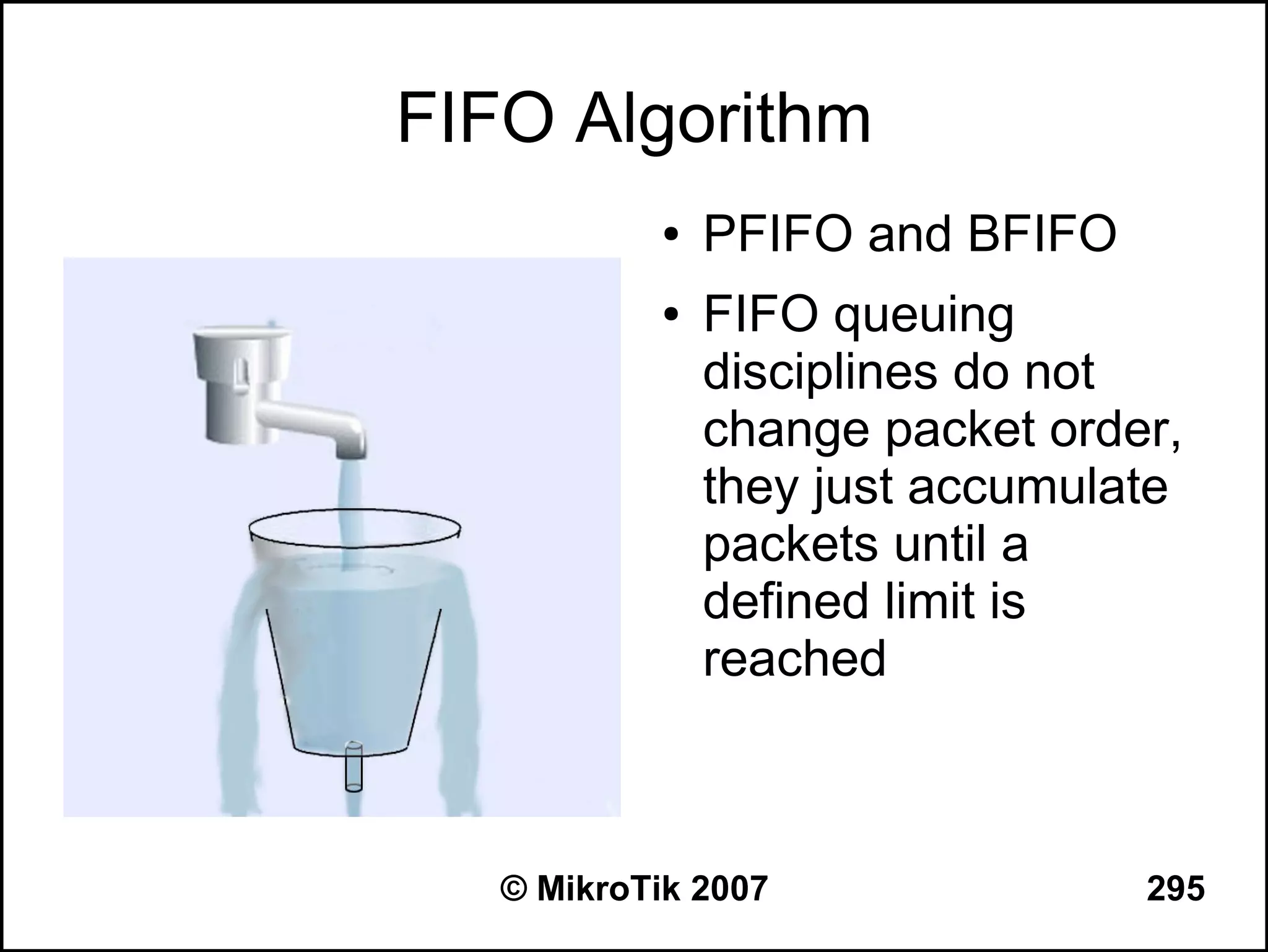 FIFO Algorithm
            ●   PFIFO and BFIFO
            ●   FIFO queuing
                disciplines do not
                change packet order,
                they just accumulate
                packets until a
                defined limit is
                reached



   © MikroTik 2007                295
 