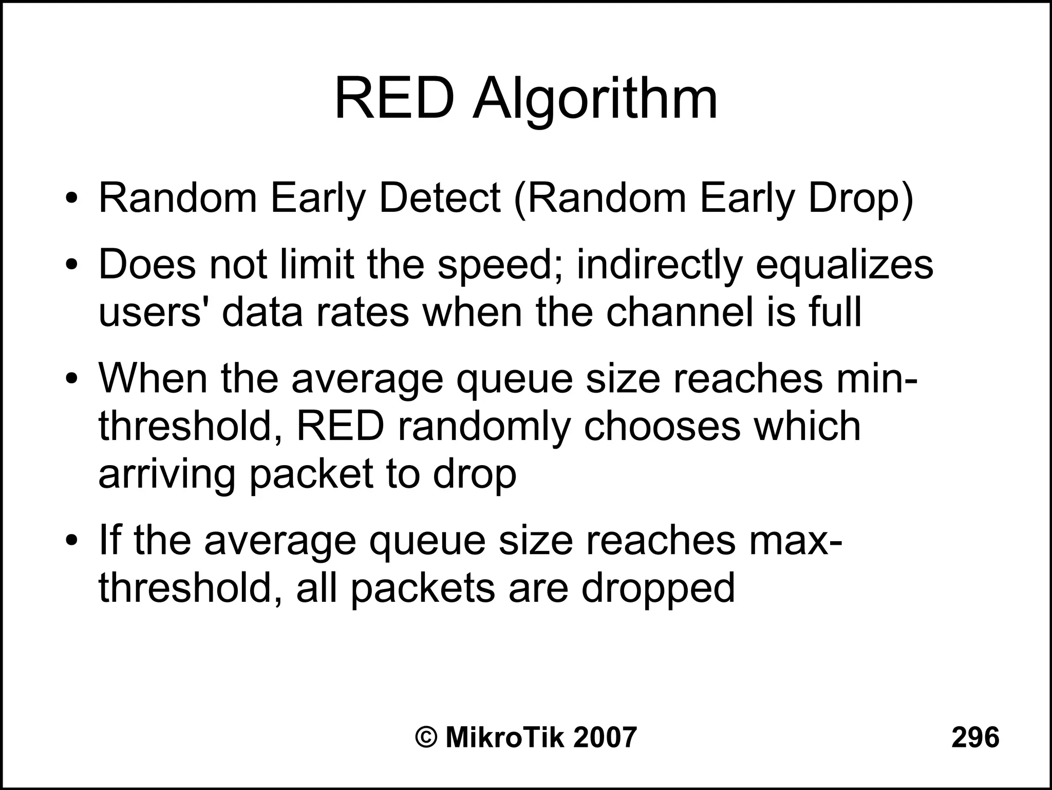 RED Algorithm
●   Random Early Detect (Random Early Drop)
●   Does not limit the speed; indirectly equalizes
    users' data rates when the channel is full
●   When the average queue size reaches min-
    threshold, RED randomly chooses which
    arriving packet to drop
●   If the average queue size reaches max-
    threshold, all packets are dropped


                     © MikroTik 2007                 296
 
